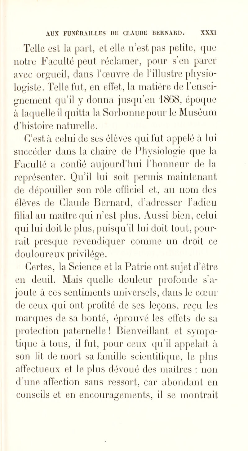 Telle esl, la part, et elle n’est pas petite, (pie notre Faculté peut réclamer, pour s’en parer avec orgueil, dans l’œuvre de l’illustre physio¬ logiste. Telle fut, en effet, la matière de rensei¬ gnement qu’il y donna jusqu’en 1868, époque à laquelle il quitta la Sorbonne pour le Muséum d’histoire naturelle. C’est à celui de ses élèves qui fut appelé à lui succéder dans la chaire de Physiologie que la Faculté a confié aujourd’hui l’honneur de la représenter. Qu’il lui soit permis maintenant de dépouiller son rôle officiel et, au nom des élèves de Claude Bernard, d’adresser l’adieu filial au maître qui n’est plus. Aussi bien, celui qui lui doit le plus, puisqu'il lui doit tout, pour¬ rait presque revendiquer comme un droit ce douloureux privilège. Certes, la Science et la Patrie ont sujet d’être en deuil. Mais quelle douleur profonde s’a¬ joute à ces sentiments universels, dans le cœur de ceux qui ont profité de ses leçons, reçu les marques de sa bonté, éprouvé les elfets de sa protection paternelle! Bienveillant et sympa¬ tique à tous, il fut, pour ceux qu’il appelait à son fit de mort sa famille scientifique, le plus affectueux et le plus dévoué des maîtres : non d une affection sans ressort, car abondant en conseils et en encouragements, il se montrait O