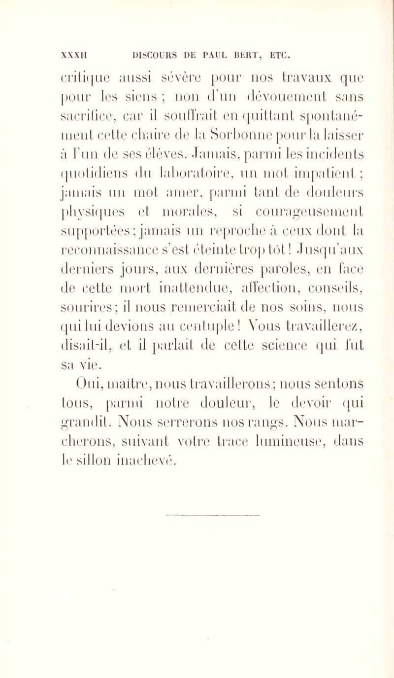 criti([ne aussi sévère pour nos travaux que pour les siens ; non d’un dévouement sans sacrilice, car il sou lirait en quittant spontané¬ ment cette chaire de la Sorbonne pour la laisser à l'un de ses élèves, damais, parmi les incidents quotidiens du laboratoire, un mot impatient; jamais un mot amer, parmi tant de douleurs physiques et morales, si courageusement supportées ; jamais un reproche à ceux dont la reconnaissance s’est éteinte trop tôt ! Jusqu'aux derniers jours, aux dernières paroles, en face de cette mort inattendue, affection, conseils, sourires; il nous remerciait de nos soins, nous qui lui devions au centuple! Vous travaillerez, disait-il, et il parlait de cette science qui fut sa vie. Oui, maître, nous travaillerons.; nous sentons tous, parmi notre douleur, le devoir qui grandit. Nous serrerons nos rangs. Nous mar- O O citerons, suivant votre trace lumineuse, dans le sillon inachevé.