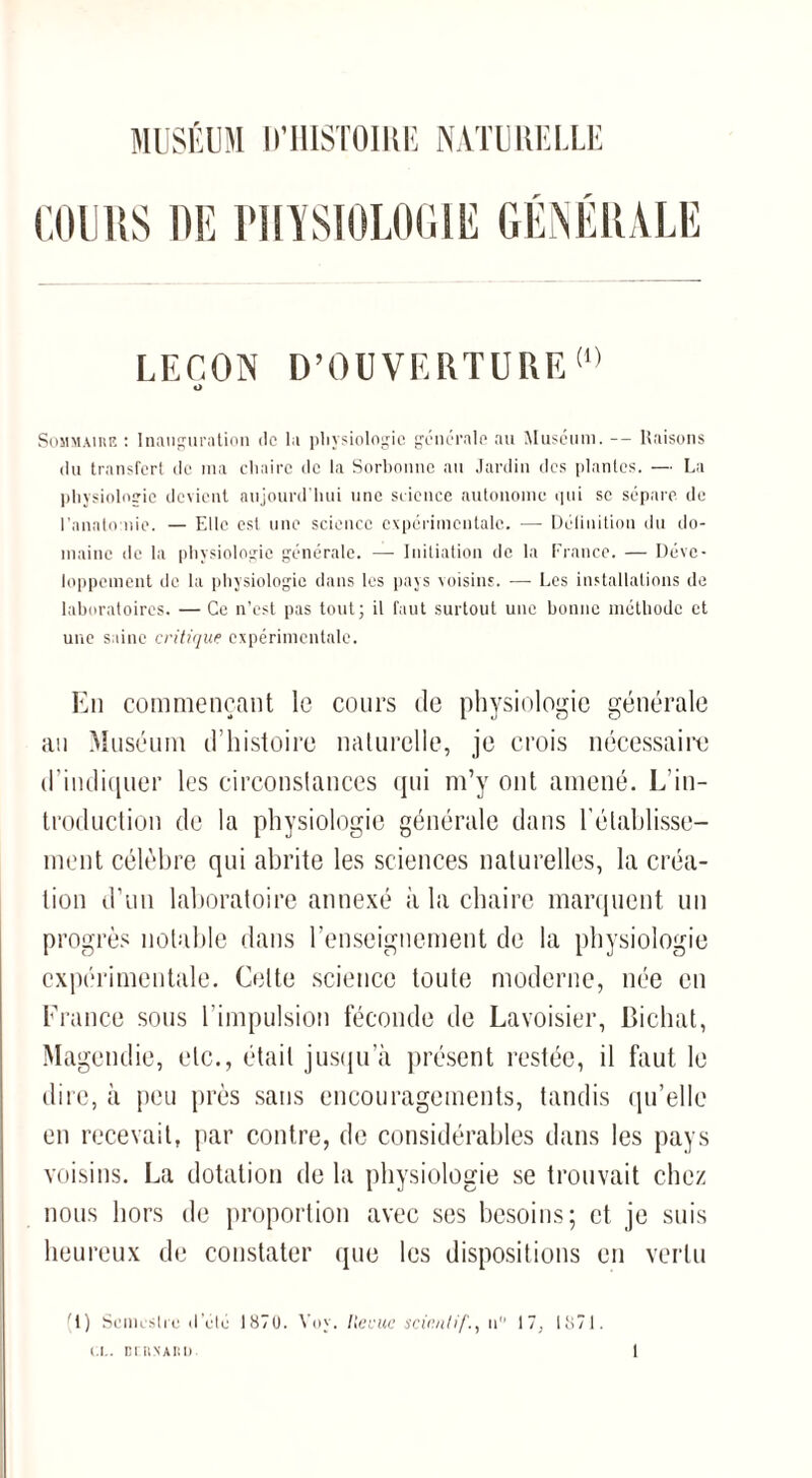 MUSÉUM D'HISTOIRE NATURELLE COURS DE PHYSIOLOGIE GÉNÉRALE LEÇON D’OUVERTURE (,) O Sommaire : Inauguration de la physiologie generale au Muséum. — Raisons du transfert de ma chaire de la Sorbonne au Jardin des plantes. — La physiologie devient aujourd’hui une science autonome qui se sépare de l’anatomie. — Elle est une science expérimentale. — Déiinition du do¬ maine de la physiologie générale. — Initiation de la France. — Déve¬ loppement de la physiologie dans les pays voisins. — Les installations de laboratoires. — Ce n’est pas tout; il faut surtout une bonne méthode et une saine critique expérimentale. En commençant le cours de physiologie générale au Muséum d’histoire naturelle, je crois nécessaire d’indiquer les circonstances qui m’y ont amené. L’in¬ troduction de la physiologie générale dans l’établisse¬ ment célèbre qui abrite les sciences naturelles, la créa¬ tion d’un laboratoire annexé à la chaire marquent un progrès notable dans renseignement de la physiologie expérimentale. Cette science toute moderne, née en France sous l’impulsion féconde de Lavoisier, Bichat, Magendie, etc., était jusqu’à présent restée, il faut le dire, à peu près sans encouragements, tandis qu’elle en recevait, par contre, de considérables dans les pays voisins. La dotation de la physiologie se trouvait chez nous hors de proportion avec ses besoins; et je suis heureux de constater que les dispositions en vertu (1) Semestre «I etc 1870. Voy. Ile vue sciï.nt if., 11 17; 1871. CI.. DTRNARI).