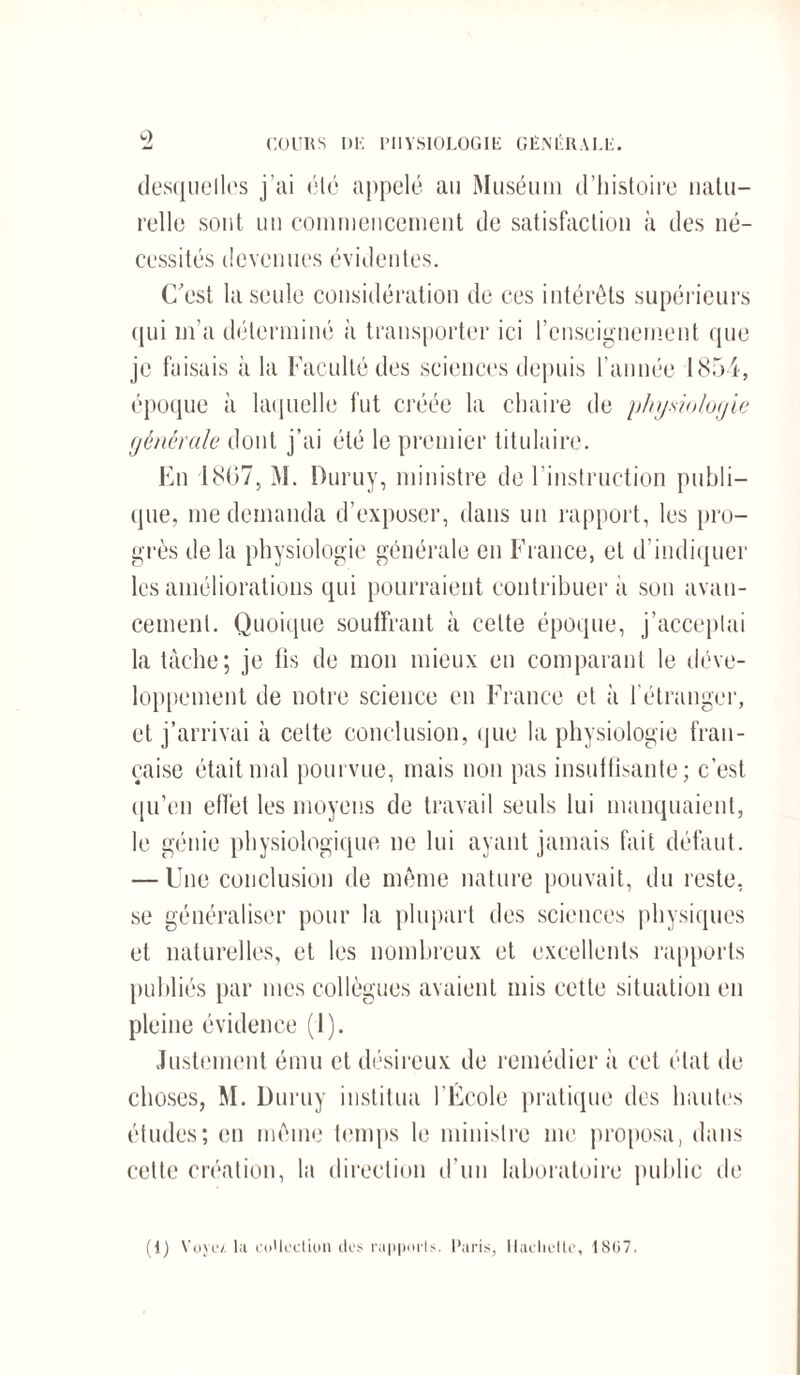 desquelles j’ai été appelé au Muséum d’histoire natu¬ relle sont un commencement de satisfaction à des né¬ cessités devenues évidentes. C'est la seule considération de ces intérêts supérieurs qui m’a déterminé à transporter ici l’enseignement que je faisais à la Faculté des sciences depuis l’année 1854, époque à laquelle fut créée la chaire de physiologie générale dont j’ai été le premier titulaire. En 1807, M. Duruy, ministre de l’instruction publi¬ que, me demanda d’exposer, dans un rapport, les pro¬ grès de la physiologie générale en France, et d’indiquer les améliorations qui pourraient contribuer à son avan¬ cement. Quoique souffrant à celte époque, j’acceptai la tâche; je fis de mon mieux en comparant le déve¬ loppement de notre science en France et à l’étranger, et j’arrivai à celte conclusion, que la physiologie fran¬ çaise était mal pourvue, mais non pas insuffisante; c’est qu’en effet les moyens de travail seuls lui manquaient, le génie physiologique ne lui ayant jamais fait défaut. — Une conclusion de même nature pouvait, du reste, se généraliser pour la plupart des sciences physiques et naturelles, et les nombreux et excellents rapports publiés par mes collègues avaient mis eette situation en pleine évidence (1). Justement ému et désireux de remédier à cet état de choses, M. Duruy institua l’École pratique des hautes études; en même temps le ministre me proposa, dans celte création, la direction d’un laboratoire public de (I) Voyez, la collection des rapports. Paris, Hachette, 18U7.