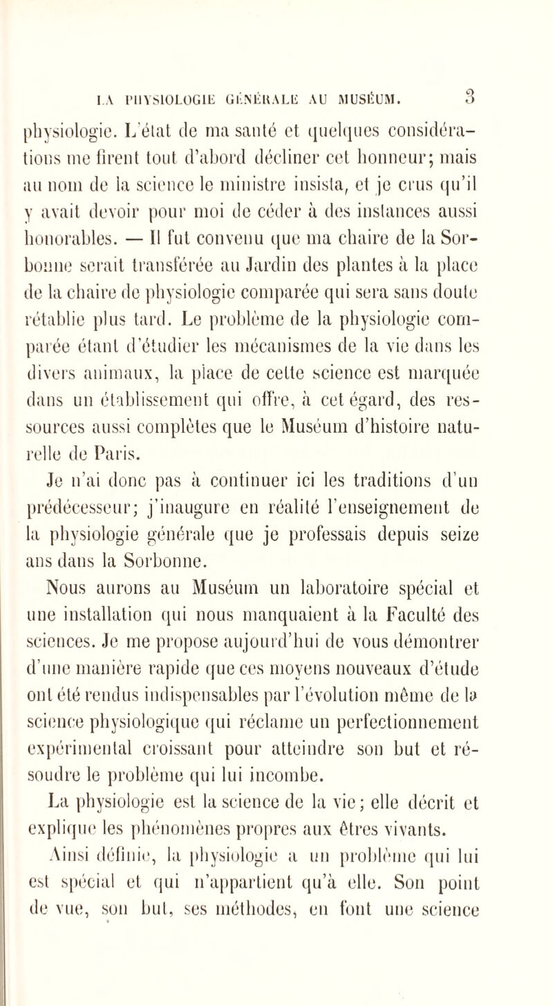 physiologie. L’état de ma santé et quelques considéra¬ tions me firent tout d’abord décliner cet honneur; mais au nom de la science le ministre insista, et je crus qu’il y avait devoir pour moi de céder à des instances aussi honorables. — Il fut convenu que ma chaire de la Sor¬ bonne serait transférée au Jardin des plantes à la place de la chaire de physiologie comparée qui sera sans doute rétablie plus tard. Le problème de la physiologie com¬ parée étant d’étudier les mécanismes de la vie dans les divers animaux, la place de cette science est marquée dans un établissement qui offre, à cet égard, des res¬ sources aussi complètes que le Muséum d’histoire natu¬ relle de Paris. Je n’ai donc pas à continuer ici les traditions d’un prédécesseur; j’inaugure en réalité l’enseignement de la physiologie générale que je professais depuis seize ans dans la Sorbonne. Nous aurons au Muséum un laboratoire spécial et une installation qui nous manquaient à la Faculté des sciences. Je me propose aujourd’hui de vous démontrer d’une manière rapide que ces moyens nouveaux d’étude ont été rendus indispensables par l’évolution même de la science physiologique qui réclame un perfectionnement expérimental croissant pour atteindre son but et ré¬ soudre le problème qui lui incombe. La physiologie est la science de la vie ; elle décrit et explique les phénomènes propres aux êtres vivants. Ainsi définie, la physiologie a un problème qui lui est spécial et qui n’appartient qu’à elle. Son point de vue, son but, ses méthodes, eu font une science