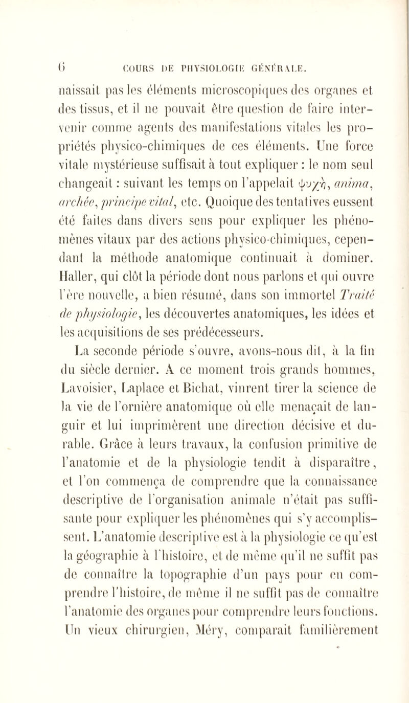 cours nu piiysioi.ogik géni-iwi.e. <i naissait pas lus éléments microscopiques des organes et des tissus, et il ne pouvait être question de faire inter¬ venir comme agents des manifestations vitales les pro¬ priétés physico-chimiques de ces éléments. Une force vitale mystérieuse suffisait à tout expliquer : le nom senl changeait : suivant les temps on l'appelait tyvyji, anima, archée, principe vital, etc. Quoique des tentatives eussent été faites dans divers sens pour expliquer les phéno¬ mènes vitaux par des actions physico-chimiques, cepen¬ dant la méthode anatomique continuait à dominer. Haller, qui clôt la période dont nous parlons et qui ouvre 1ère nouvelle, a bien résumé, dans son immortel Traité de physiologie, les découvertes anatomiques, les idées et les acquisitions de ses prédécesseurs. La seconde période s'ouvre, avons-nous dit, à la fin du siècle dernier. A ce moment trois grands hommes, Lavoisier, Laplace et Bichat, vinrent tirer la science de la vie de l’ornière anatomique où elle menaçait de lan¬ guir et lui imprimèrent une direction décisive et du¬ rable. Grâce à leurs travaux, la confusion primitive de l’anatomie et de la physiologie tendit à disparaître, et l'on commença de comprendre que la connaissance descriptive de l'organisation animale n’était pas suffi¬ sante pour expliquer les phénomènes qui s’y accomplis¬ sent. L’anatomie descriptive est à la physiologie ce qu’est la géographie à l'histoire, et de même qu’il ne suffit pas de connaître la topographie d’un pays pour en com¬ prendre l’histoire, de même il ne suffit pas de connaître l’anatomie des organes pour comprendre leurs fonctions. Un vieux chirurgien, Méry, comparait familièrement