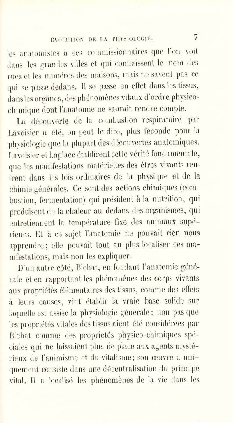 HVOI.UTION DU LA IMIYSIOLOU1K. les anatomistes à ces commissionnaires que l’on voit dans les grandes villes et qui connaissent le nom des rues et les numéros des maisons, mais ne savent pas ce qui se passe dedans. 11 se passe en effet dans les tissus, dans les organes, des phénomènes vitaux d’ordre physico- chimique dont l’anatomie ne saurait rendre compte. La découverte de la combustion respiratoire par Lavoisier a été, on peut le dire, plus féconde pour la physiologie que la plupart des découvertes anatomiques. Lavoisier etLaplace établirent celte vérité fondamentale, que les manifestations matérielles des êtres vivants ren¬ trent dans les lois ordinaires de la physique et de la chimie générales. Ce sont des actions chimiques (com¬ bustion, fermentation) qui président cà la nutrition, qui produisent de la chaleur au dedans des organismes, qui entretiennent la température fixe des animaux supé¬ rieurs. Et à ce sujet l’anatomie ne pouvait rien nous apprendre ; elle pouvait tout au plus localiser ces ma¬ nifestations, mais non les expliquer. D'un autre côté, Bicliat, en fondant l’anatomie géné¬ rale et en rapportant les phénomènes des corps vivants aux propriétés élémentaires des tissus, comme des effets à leurs causes, vint établir la vraie base solide sur laquelle est assise la physiologie générale; non pas que les propriétés vitales des tissus aient été considérées par Bichat comme des propriétés physico-chimiques spé¬ ciales qui ne laissaient plus de place aux agents mysté¬ rieux de l’animisme et du vitalisme; son œuvre a uni¬ quement consisté dans une décentralisation du principe vital. 11 a localisé les phénomènes de la vie dans les