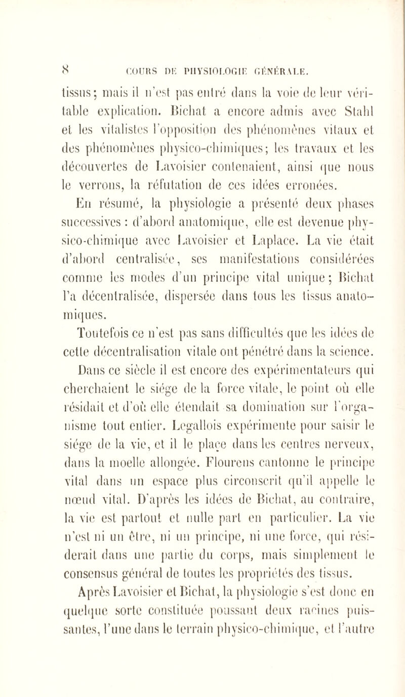 tissus; mais il n’est pas entré dans la voie de leur véri¬ table explication, lïichat a encore admis avec Stahl et les vitalistes l’opposition des phénomènes vitaux et des phénomènes physico-chimiques; les travaux et les découvertes de Lavoisier contenaient, ainsi que nous le verrons, la réfutation de ces idées erronées. En résumé, la physiologie a présenté deux phases successives : d’abord anatomique, elle est devenue phy¬ sico-chimique avec Lavoisier et Laplace. La vie était d’abord centralisée, ses manifestations considérées comme les modes d’un principe vital unique; lïichat l’a décentralisée, dispersée dans tous les tissus anato¬ miques. Toutefois ce n’est pas sans difficultés que les idées de cette décentralisation vitale ont pénétré dans la science. Dans ce siècle il est encore des expérimentateurs qui cherchaient le siège de la force vitale, le point où elle résidait et d’où elle étendait sa domination sur l'orga¬ nisme tout entier. Legallois expérimente pour saisir le siège de la vie, et il le place dans les centres nerveux, dans la moelle allongée. Flourens cantonne le principe vital dans un espace plus circonscrit qu’il appelle le nœud vital. D’après les idées de lïichat, au contraire, la vie est partout et nulle part en particulier. La vie n’est ni un être, ni un principe, ni une force, qui rési¬ derait dans une partie du corps, mais simplement le consensus général de toutes les propriétés des tissus. Après Lavoisier et lïichat, la physiologie s’est donc en quelque sorte constituée poussant deux racines puis¬ santes, l’une dans le terrain physico-chimique, et l’autre