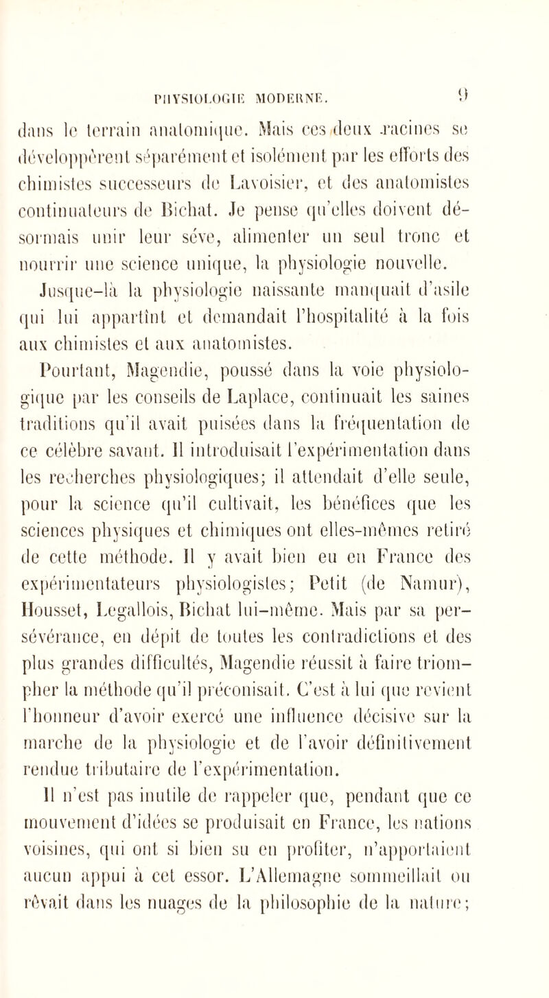 PHYSIOLOGIE MODE U NK. dans le terrain anatomique. Mais ces deux .racines se développèrent séparément et isolément par les efforts des chimistes successeurs de Lavoisier, et des anatomistes continuateurs de Bichat. Je pense qu’elles doivent dé¬ sormais unir leur sève, alimenter un seul tronc et nourrir une science unique, la physiologie nouvelle. Jusque-là la physiologie naissante manquait d’asile qui lui appartînt et demandait l’hospitalité à la fois aux chimistes et aux anatomistes. Pourtant, Magendie, poussé dans la voie physiolo¬ gique par les conseils de Laplace, continuait les saines traditions qu’il avait puisées dans la fréquentation de ce célèbre savant. Il introduisait l’expérimentation dans les recherches physiologiques; il attendait d’elle seule, pour la science qu’il cultivait, les bénéfices que les sciences physiques et chimiques ont elles-mêmes retiré de cette méthode. Il y avait bien eu en France des expérimentateurs physiologistes; Petit (de Namur), Housset, Legallois, Bichat lui-même. Mais par sa per¬ sévérance, en dépit de toutes les contradictions et des plus grandes difficultés, Magendie réussit à faire triom¬ pher la méthode qu’il préconisait. C’est à lui que revient l'honneur d’avoir exercé une influence décisive sur la marche de la physiologie et de l’avoir définitivement rendue tributaire de l’expérimentation. Il n’est pas inutile de rappeler que, pendant que ce mouvement d’idées se produisait en France, les nations voisines, qui ont si bien su en profiter, n’apportaient aucun appui à cet essor. L’Allemagne sommeillait ou rêvait dans les nuages de la philosophie de la nature;