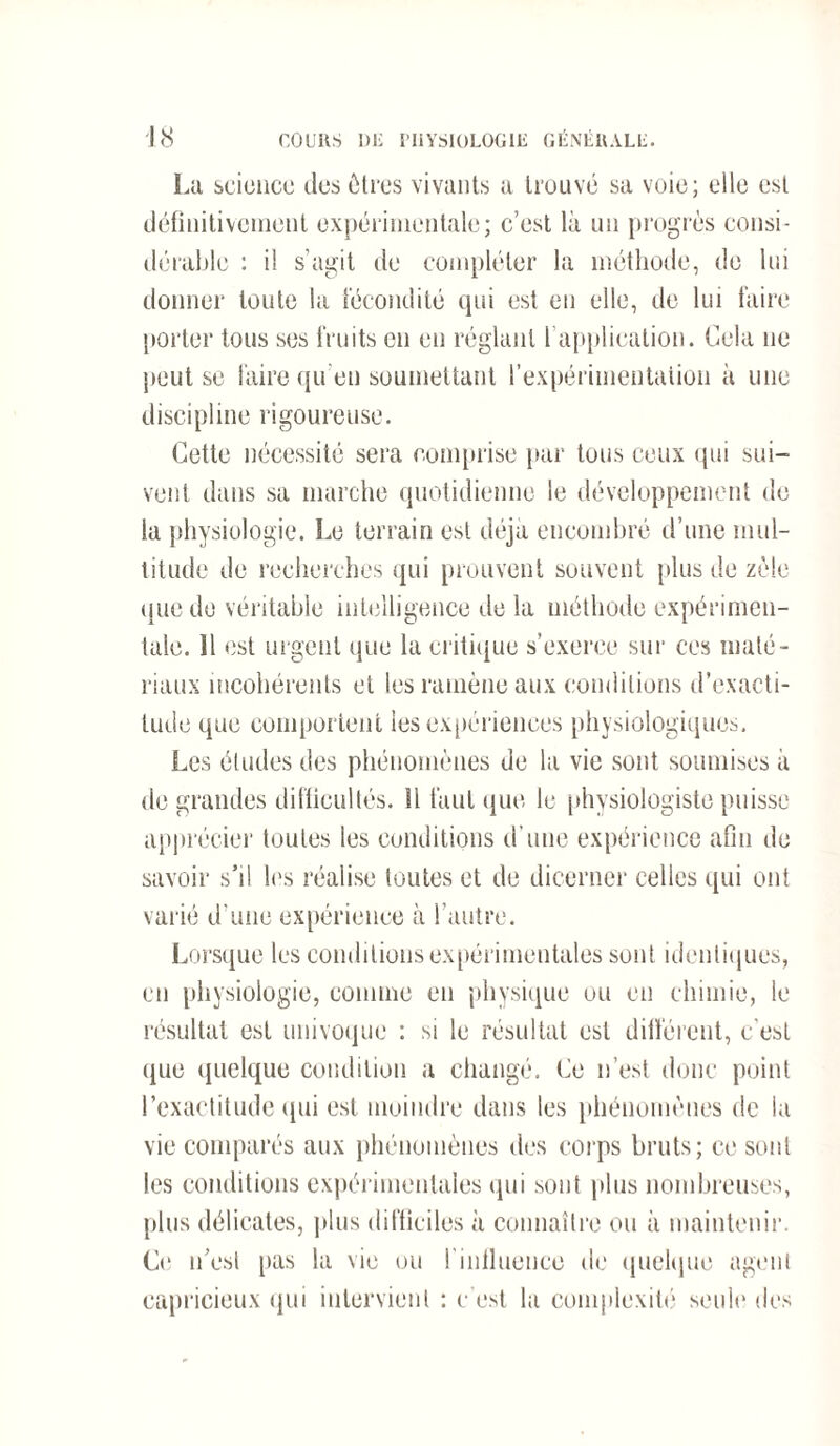 La science des êtres vivants a trouvé sa voie; elle est définitivement expérimentale; c’est là un progrès consi¬ dérable : il s'agit de compléter la méthode, de lui donner toute la fécondité qui est en elle, de lui faire porter tous ses fruits en en réglant l’application. Cela ne peut se faire qu’en soumettant l’expérimentation à une discipline rigoureuse. Cette nécessité sera comprise par tous ceux qui sui¬ vent dans sa marche quotidienne le développement de la physiologie. Le terrain est déjà encombré d’une mul¬ titude de recherches qui prouvent souvent plus de zèle que de véritable intelligence de la méthode expérimen¬ tale. Il est urgent que la critique s’exerce sur ces maté¬ riaux incohérents et les ramène aux conditions d’exacti¬ tude que comportent les expériences physiologiques. Les éludes des phénomènes de la vie sont soumises à de grandes difficultés. Il faut que le physiologiste puisse apprécier toutes les conditions d’une expérience afin de savoir s’il les réalise toutes et de dicerner celles qui ont varié d'une expérience à l’autre. Lorsque les conditions expérimentales sont identiques, en physiologie, comme en physique ou en chimie, le résultat est univoque : si le résultat est différent, c’est que quelque condition a changé. Ce n’est donc point l'exactitude qui est moindre dans les phénomènes de la vie comparés aux phénomènes des corps bruts; ce sont les conditions expérimentales qui sont plus nombreuses, plus délicates, plus difficiles à connaître ou à maintenir. Ci1 n’est [tas la vie ou finfluence de quelque agent capricieux qui intervient : c’est la complexité seule des