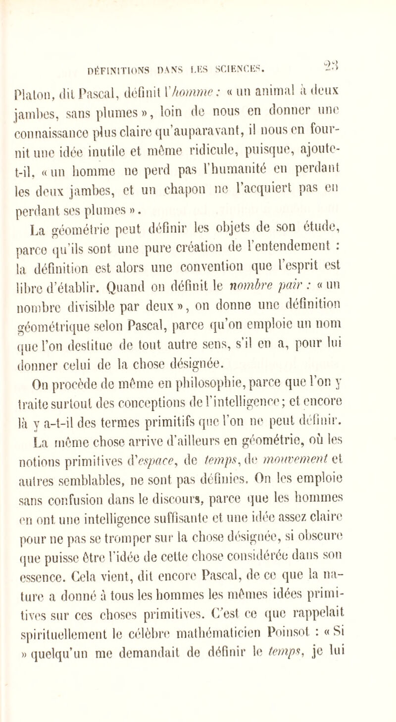 DÉFINITIONS DANS LES SCIENCES. -•> Platon, (lit Pascal, définit Y homme: « un animal à deux jambes, sans plumes », loin de nous en donner une connaissance plus claire tpi auparavant, il nous en four¬ nit une idée inutile et môme ridicule, puisque, ajoute- t-il. «un homme ne perd pas l’humanité en perdant les deux jambes, et un chapon no l’acquiert pas en perdant ses plumes ». La géométrie peut définir les objets de son étude, parco qu’ils sont une pure création de l’entendement : la définition est alors une convention que l’esprit est libre d’établir. Quand on définit le nombre pair : « un nombre divisible par deux», on donne une définition géométrique selon Pascal, parce qu’on emploie un nom que l’on destitue de tout autre sens, s il en a, pour lui donner celui de la chose désignée. On procède de môme en philosophie, parce que l’on y traite surtout des conceptions de l’intelligence; et encore là y a-t-il des termes primitifs que l’on ne peut définir. La môme chose arrive d’ailleurs en géométrie, où les notions primitives <\'espaee, de temps, de mouvement et autres semblables, ne sont pas définies. On les emploie sans confusion dans le discours, parce que les hommes en ont une intelligence suffisante et une idée assez claire pour ne pas se tromper sur la chose désignée, si obscure que puisse ôtre ridée de cette chose considérée dans son essence. Cela vient, dit encore Pascal, de ce que la na¬ ture a donné à tous les hommes les mômes idées primi¬ tives sur ces choses primitives. C’est ce que rappelait spirituellement le célèbre; mathématicien Poinsot : « Si » quelqu’un me demandait de définir le temps, je lui