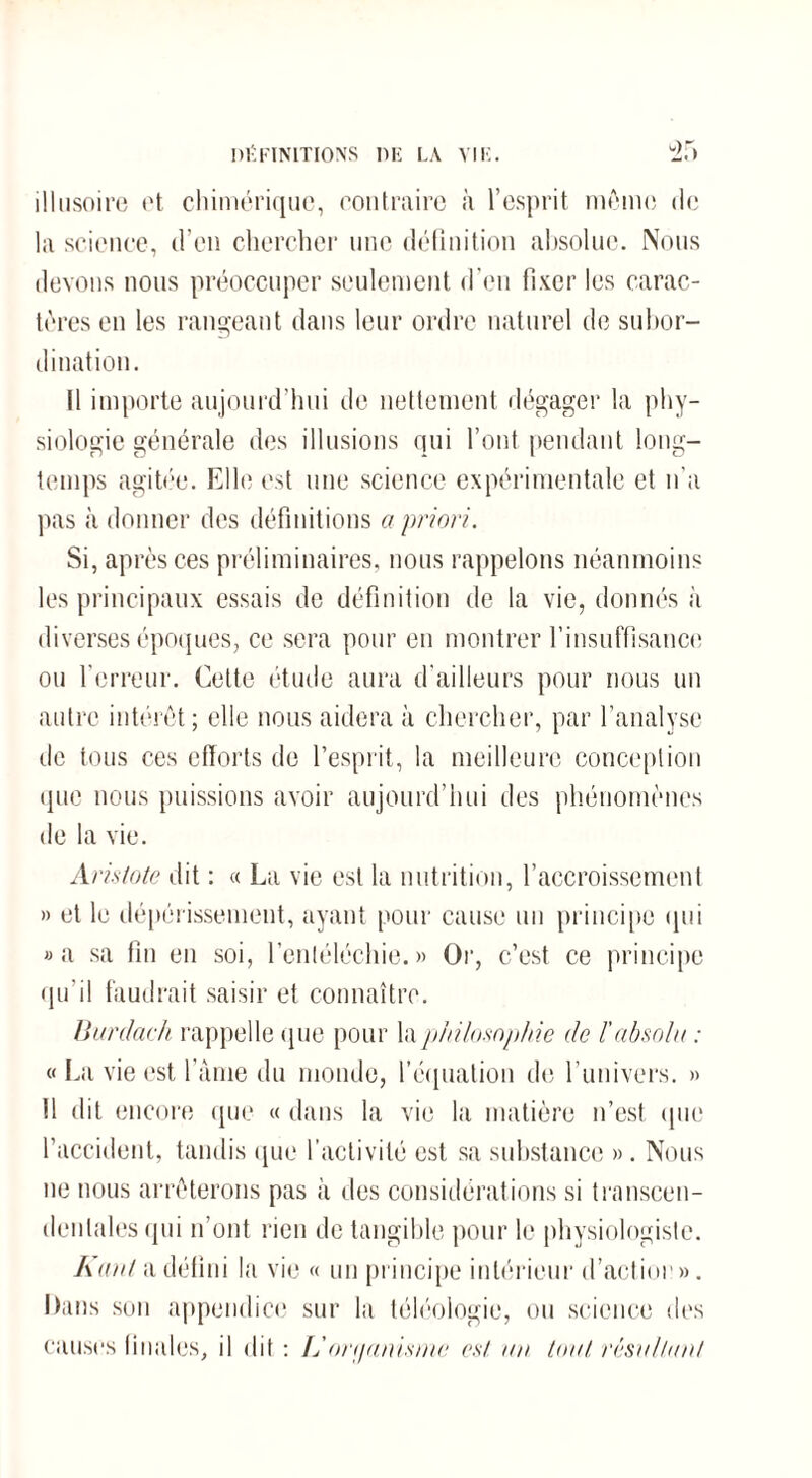 illusoire et chimérique, contraire à l’esprit mémo de la science, d’en chercher nue définition absolue. Nous devons nous préoccuper seulement d’en fixer les carac¬ tères en les rangeant dans leur ordre naturel de subor¬ dination. Il importe aujourd’hui de nettement dégager la phy¬ siologie générale des illusions qui l’ont pendant long¬ temps agitée. Elle est une science expérimentale et n'a pas à donner des définitions a priori. Si, après ces préliminaires, nous rappelons néanmoins les principaux essais de définition de la vie, donnés à diverses époques, ce sera pour en montrer l’insuffisance ou l’erreur. Cette étude aura d’ailleurs pour nous un autre intérêt; elle nous aidera à chercher, par l’analyse de tous ces efforts de l’esprit, la meilleure conception que nous puissions avoir aujourd’hui des phénomènes de la vie. Aristote dit : « La vie est la nutrition, l’accroissement » et le dépérissement, ayant pour cause un principe qui »a sa fm en soi, l’entéléchie. » Or, c’est ce principe qu’il faudrait saisir et connaître. Burdach rappelle que pour la philosophie de l'absolu : « La vie est lame du monde, l’équation de l’univers. » Il dit encore que « dans la vie la matière n’est que l’accident, tandis que l’activité est sa substance ». Nous ne nous arrêterons pas à des considérations si transcen- denlalesqui n’ont rien de tangible pour le physiologiste. Kant a défini la vie « un principe intérieur d’actior». Dans son appendice sur la téléologie, ou science des causes finales, il dit : L organisme est un tout résultant