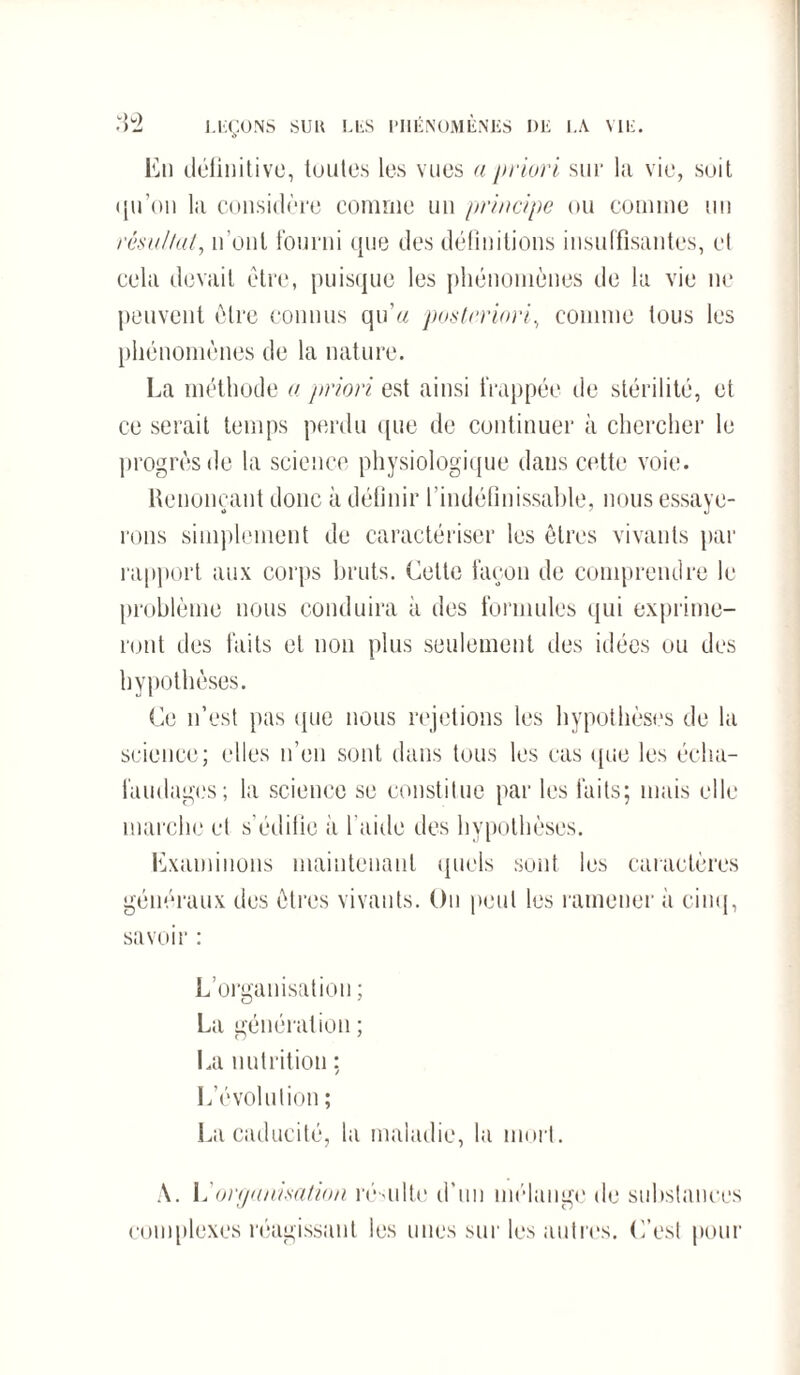 En définitive, toutes les vues a priori sur la vie, suit qu’on la considère comme un principe ou comme un résultat, n’ont fourni que des définitions insuffisantes, et cela devait être, puisque les phénomènes de la vie ne peuvent être connus qu'a posteriori, comme tous les phénomènes de la nature. La méthode a priori est ainsi frappée de stérilité, et ce serait temps perdu que de continuer à chercher le progrès de la science physiologique dans cette voie. Renonçant donc à définir l’indéfinissable, nous essaye¬ rons simplement de caractériser les êtres vivants par rapport aux corps bruts. Cette façon de comprendre le problème nous conduira à des formules qui exprime¬ ront des faits et non plus seulement des idées ou des hypothèses. Ce n’est pas que nous rejetions les hypothèses de la science; elles n’en sont dans tous les cas que les écha¬ faudages; la science se constitue par les faits; mais elle marche et s’édifie à l’aide des hypothèses. Examinons maintenant quels sont les caractères généraux des êtres vivants. On peut les ramener à cinq, savoir : L’organisation ; La génération ; La nutrition ; L'évolution ; La caducité, la maladie, la mort. A. L'organisation résulte d'un mélange de substances complexes réagissant les unes sur les autres. C’est pour