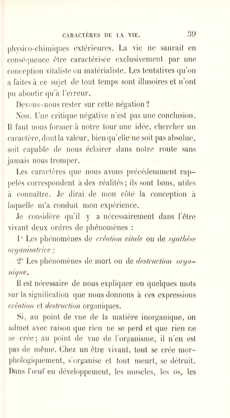 physico-chimiques extérieures. La vie ne saurait eu conséquence être caractérisée exclusivement par une conception vitaliste ou matérialiste. Les tentatives qu’on a faites à ce sujet de tout temps sont illusoires et n’ont pu aboutir qu’à l’erreur. Devons-nous rester sur cette négation ? Non. Une critique négative n’est pas une conclusion. Il faut nous formera notre tour une idée, chercher un caractère, dont la valeur, bien qu’elle ne soit pas absolue, soit capable de nous éclairer dans notre roule sans jamais nous tromper. Les caractères que nous avons précédemment rap¬ pelés correspondent à des réalités; ils sont bons, utiles à connaître. Je dirai de mon côté la conception à laquelle m’a conduit mon expérience. Je considère qu’il y a nécessairement dans l’être vivant deux ordres de phénomènes : I Les phénomènes de création vitale ou de synthèse organisatrice ; 2° Les phénomènes de mort ou de destruction orga¬ nique. 11 est nécessaire de nous expliquer en quelques mots sur la signification que nous donnons à ces expressions création et destruction organiques. Si, au point de vue de la matière inorganique, on admet avec raison que rien ne se perd et que rien ne se crée; au point de vue de l'organisme, il n’en est pas de même. Chez un être vivant, tout se crée mor¬ phologiquement, s’organise et tout meurt, se détruit. Dans l’œuf en développement, les muscles, les os, les