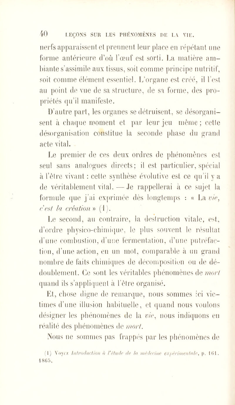 nerfs apparaissent et prennent leur place en répétant une forme antérieure d’où l’œuf est sorti. La matière am¬ biante s’assimile aux tissus, soit comme principe nutritif, soit comme élément essentiel. L’organe est créé, il l’est au point do vue de sa structure, de sa forme, des pro¬ priétés qu’il manifeste. D’autre part, les organes se détruisent, se désorgani¬ sent à chaque moment et par leur jeu même ; cette désorganisation constitue la seconde phase du grand acte vital. Le premier de ces deux ordres de phénomènes est seul sans analogues directs; il est particulier, spécial à l’être vivant : cette synthèse évolutive est ce qu'il y a de véritablement vital.—Je rappellerai à ce sujet la formule que j'ai exprimée dès longtemps : « La vio, ers/ la création » (J ). Le second, au contraire, la destruction vitale, est, d’ordre physico-chimique, le plus souvent le résultat d’une combustion, d’uue fermentation, d’une putréfac¬ tion, d’une action, en un mot, comparable à un grand nombre de faits chimiques île décomposition ou de dé¬ doublement. Le sont les véritables phénomènes de mort quand ils s’appliquent à l’être organisé. Et, chose digne de remarque, nous sommes ici vic¬ times d’une illusion habituelle, et quand nous voulons désigner les phénomènes do la vio, nous indiquons eu réalité des phénomènes de mort. Nous ne sommes pas frappés par les phénomènes de (1) Voyez. introduction ù l’étude de In médecine eï/iérimentnle, p. 101. 1 SG.r>,