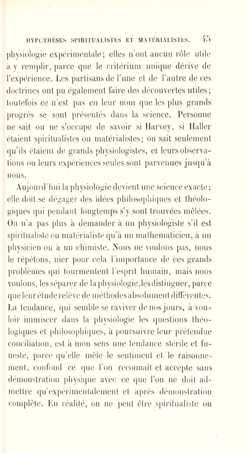 physiologie expérimentale; elles n onl aucun rôle utile ii y remplir, parce que le critérium unique dérive de l'expérience. Les partisans de l’une cl de l’autre de ces doctrines ont pu également faire des découvertes utiles; toutefois ce n’est pas en leur nom que les plus grands progrès se sont présentés dans la science. Personne ne sait ou ne s’occupe de savoir si Harvey, si Haller étaient spiritualistes ou matérialistes; on sait seulement qu’ils étaient de grands physiologistes, et leurs observa¬ tions ou leurs expériences seules sont parvenues jusqu’à nous. Aujourd'hui la physiologie devient une science exacte ; elle doit se dégager des idées philosophiques et théolo¬ giques qui pendant longtemps s’y sont trouvées mêlées. On n’a pas plus à demander à un physiologiste s’il est spiritualiste ou matérialiste qu’à un mathématicien, à un physicien ou à un chimiste. Nous ne voulons pas, nous le répétons, nier pour cela l'importance de ces grands problèmes qui tourmentent l’esprit humain, mais nous voulons, les séparer de la physiologie,lesdistinguer, parce que leur élude relève de méthodes absolument différentes. La tendance, qui semble se raviver de nos jours, à vou¬ loir immiscer dans la physiologie les questions théo¬ logiques et philosophiques, à poursuivre leur prétendue conciliation, est il mon sens une tendance stérile et fu¬ neste, parce qu’elle mêle le sentiment et le raisonne¬ ment, confond ce que l’on reconnaît et accepte sans démonstration physique avec ce que l’on ne doit ad¬ mettre (ju’expérimenlalement et après démonstration complète. Lu réalité, on ne peut être spiritualiste ou