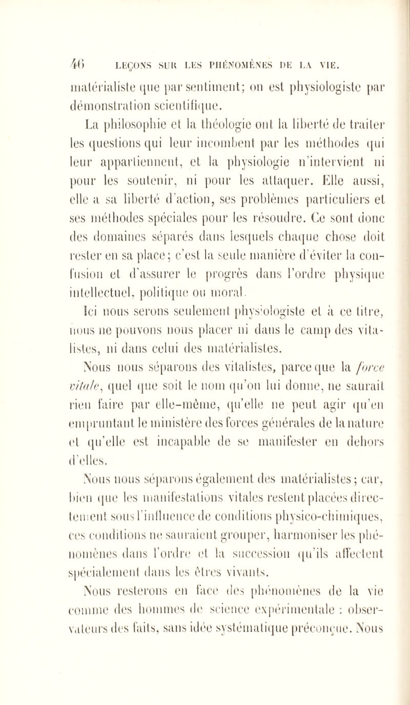 matérialiste que par sentiment; on est physiologiste par démonstration scientitique. La philosophie et la théologie ont la liberté de traiter les questions qui leur incombent par les méthodes qui leur appartiennent, et la physiologie n’intervient ni pour les soutenir, ni pour les attaquer. Elle aussi, elle a sa liberté d’action, ses problèmes particuliers et ses méthodes spéciales pour les résoudre. Ce sont donc des domaines séparés dans lesquels chaque chose doit rester en sa place; c’est la seule manière d’éviter la con¬ fusion et d’assurer le progrès dans l’ordre physique intellectuel, politique ou moral. Ici nous serons seulement physiologiste et à ce titre, nous 11e pouvons nous placer ni dans le camp des vita¬ listes, ni dans celui des matérialistes. Nous nous séparons des vitalistes, parce que la force vitale, quel que soit le nom qu’on lui donne, ne saurait rien faire par elle-même, qu’elle ne peut agir qu’en empruntant le ministère des forces générales de la nature et qu'elle est incapable de se manifester en dehors d’elles. Nous nous séparons également des matérialistes; car, bien que les manifestations vitales restent placées direc¬ tement sous rinlluence de conditions physico-chimiques, ces conditions ne sauraient grouper, harmoniser les phé¬ nomènes dans l’ordre et la succession qu’ils affectent spécialement dans les êtres vivants. Nous resterons en face des phénomènes de la vie comme des hommes de science expérimentale : obser¬ vateurs des faits, sans idée systématique préconçue. Nous