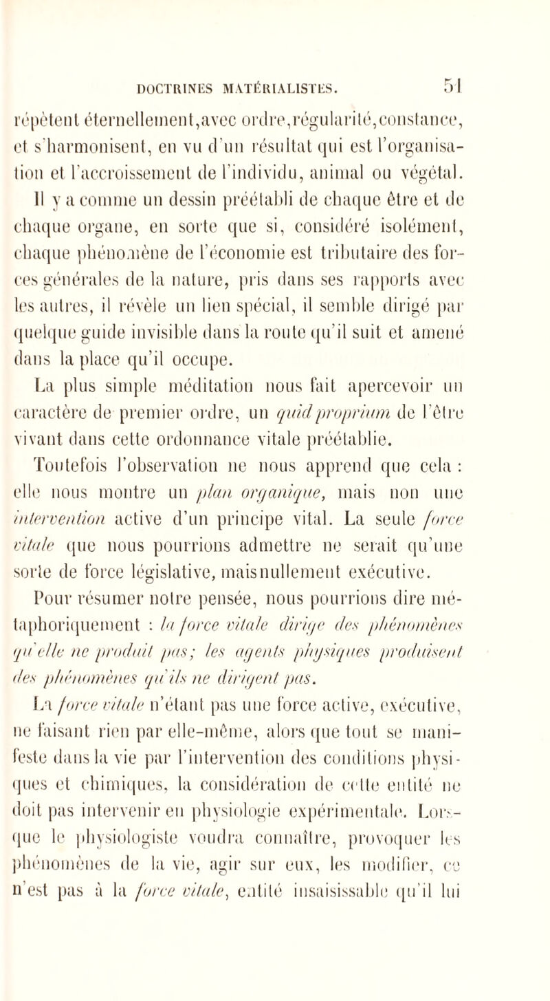 répètent éternellement,avec ordre,régularité,constance, et s'harmonisent, en vu d’un résultat qui est l’organisa¬ tion et l’accroissement de l'individu, animal ou végétal. Il y a comme un dessin préétabli de chaque être et de chaque organe, en sorte que si, considéré isolément, chaque phénomène de l’économie est tributaire des for¬ ces générales de la nature, pris dans ses rapports avec les autres, il révèle un lien spécial, il semble dirigé par quelque guide invisible dans la route qu’il suit et amené dans la place qu’il occupe. La plus simple méditation nous fait apercevoir un caractère de premier ordre, un quidproprium de l’être vivant dans cette ordonnance vitale préétablie. Toutefois l’observation 11e nous apprend que cela : elle nous montre un plan organique, mais non une intervention active d’un principe vital. La seule force vitale que nous pourrions admettre ne serait qu’une sorte de force législative, maisnullement exécutive. Pour résumer notre pensée, nous pourrions dire mé¬ taphoriquement : la force vitale dirige des phénomènes qu'elle ne produit pus; les agents physiques produisent des phénomènes qu'ils ne dirigent pas. Jri force vitale n’étant pas une force active, exécutive, Défaisant rien par elle-même, alors que tout se mani¬ feste dans la vie par l’intervention des conditions physi¬ ques et chimiques, la considération de celte entité ne doit pas intervenir eu physiologie expérimentale. Lor.\- que le physiologiste voudra connaître, provoquer les phénomènes de la vie, agir sur eux, les modifier, ce n’est pas à la force vitale, entité insaisissable qu’il lui