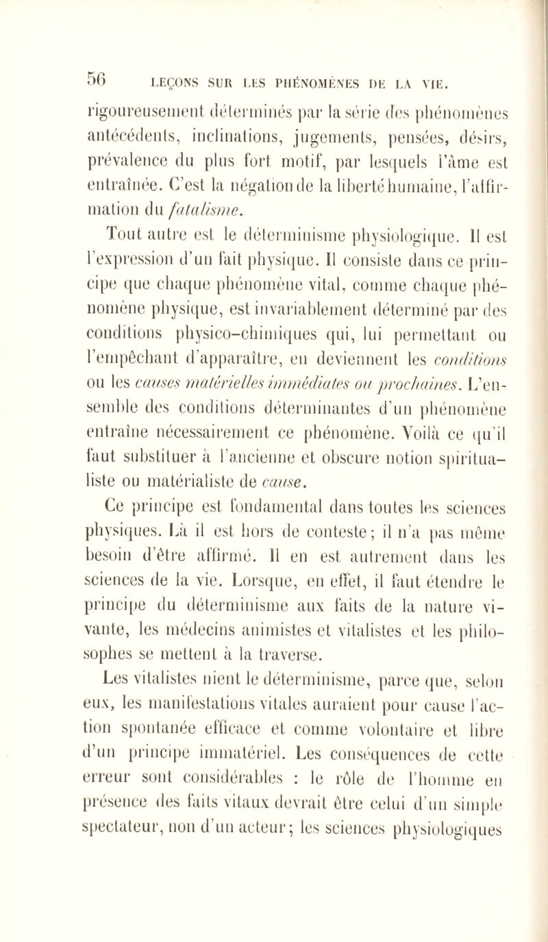 rigoureusement déterminés par la série des phénomènes antécédents, inclinations, jugements, pensées, désirs, prévalence du plus fort motif, par lesquels l’àme est entraînée. C’est la négation de la liberté humaine, l’atfîr- mation du fatalisme. Tout autre est le déterminisme physiologique. 11 est l’expression d’un fait physique. Il consiste dans ce prin¬ cipe <pie chaque phénomène vital, comme chaque phé¬ nomène physique, est invariablement déterminé par des conditions physico-chimiques qui, lui permettant ou l’empêchant d’apparaître, en deviennent les conditions ou les cames matérielles immédiates ou prochaines. L’en¬ semble des conditions déterminantes d'un phénomène entraîne nécessairement ce phénomène. Voilà ce qu'il faut substituer à l’ancienne et obscure notion spiritua¬ liste ou matérialiste de cause. Ce principe est fondamental dans toutes les sciences physiques. La il est hors de conteste; il n'a pas même besoin d’être affirmé. 11 en est autrement dans les sciences de la vie. Lorsque, en effet, il faut étendre le principe du déterminisme aux faits de la nature vi¬ vante, les médecins animistes et vitalistes et les philo¬ sophes se mettent à la traverse. Les vitalistes nient le déterminisme, parce que, selon eux, les manifestations vitales auraient pour cause l'ac¬ tion spontanée efficace et comme volontaire et libre d’un principe immatériel. Les conséquences de cette erreur sont considérables : le rôle de l’homme en présence des faits vitaux devrait être celui d'un simple spectateur, non d’un acteur; les sciences physiologiques