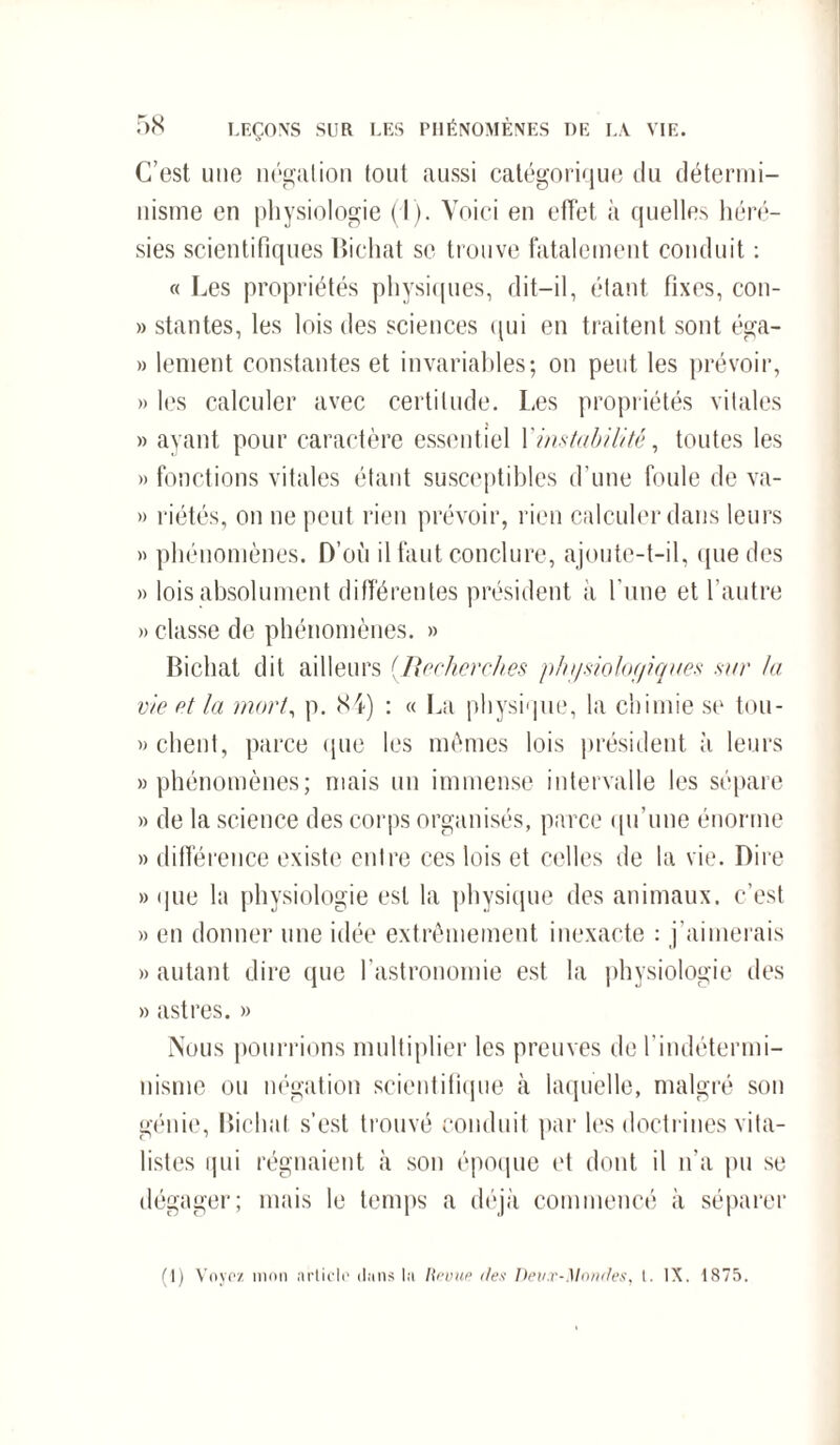 C’est nue négation tout aussi catégorique du détermi¬ nisme en physiologie (I). Voici en effet à quelles héré¬ sies scientifiques Bichat se trouve fatalement conduit : « Les propriétés physiques, dit-il, étant fixes, con- » stantes, les lois des sciences qui en traitent sont éga- » lenient constantes et invariables; on peut les prévoir, » les calculer avec certitude. Les propriétés vitales » ayant pour caractère essentiel Y instabilité, toutes les » fonctions vitales étant susceptibles d’une foule de va- » riétés, on ne peut rien prévoir, rien calculer dans leurs » phénomènes. D’où il faut conclure, ajoute-t-il, que des » lois absolument différentes président à l'une et l’autre » classe de phénomènes. » Bichat dit ailleurs (Recherches phf/siolof/iqaes sur /a vie et la mort, p. 84) : « La physique, la chimie se tou- » client, parce que les mêmes lois président à leurs » phénomènes; niais un immense intervalle les sépare » de la science des corps organisés, parce qu’une énorme » différence existe entre ces lois et celles de la vie. Dire » que la physiologie est la physique des animaux, c’est » en donner une idée extrêmement inexacte ; j’aimerais » autant dire que l’astronomie est la physiologie des » astres. » Nous pourrions multiplier les preuves de l’indétermi- nisme ou négation scientifique à laquelle, malgré son génie, Bichat s’est trouvé conduit par les doctrines vita¬ listes qui régnaient à son époque et dont il n’a pu se dégager; mais le temps a déjà commencé à séparer (I) Voyez mon article dans la Revue des Deux-Mondes, l. IX. 1875.