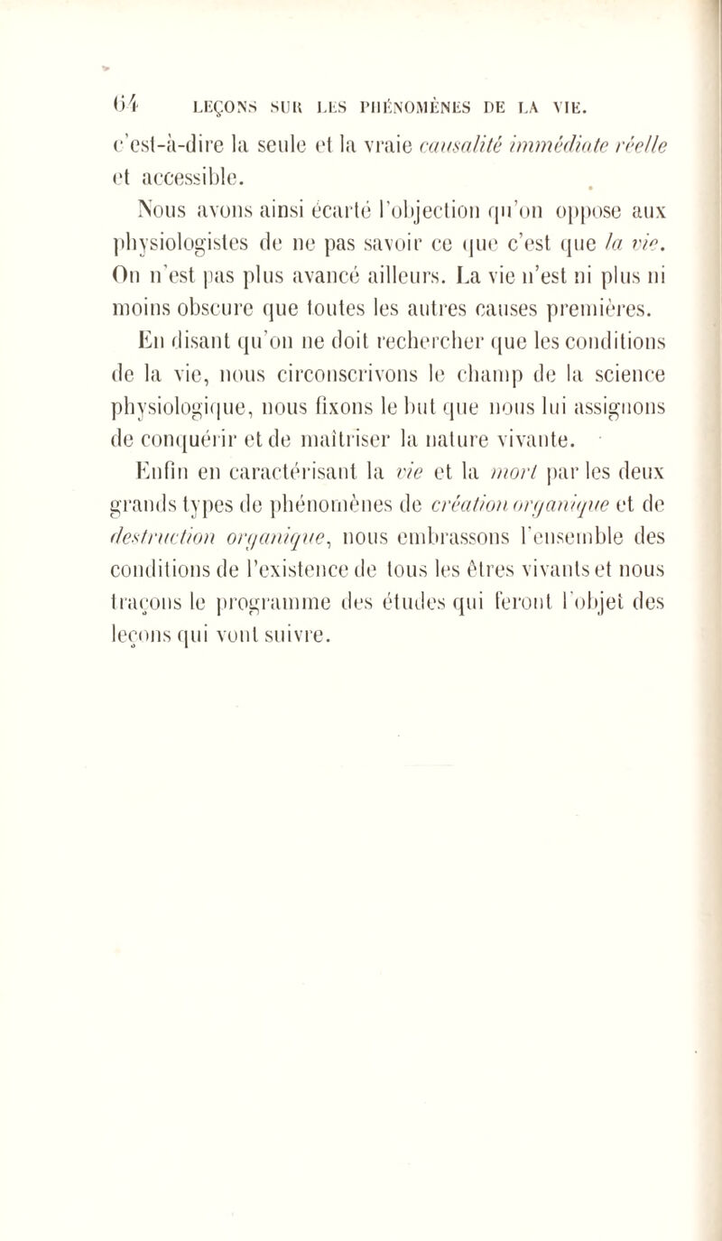 c’est-à-dire la seule et la vraie causalité immédiate réelle et accessible. • Nous avons ainsi écarté l’objection qu’on oppose aux physiologistes de ne pas savoir ce que c’est que la vie. On n’est pas plus avancé ailleurs. La vie n’est ni plus ni moins obscure que toutes les autres causes premières. Eu disant qu’on ne doit rechercher que les conditions de la vie, nous circonscrivons le champ de la science physiologique, nous fixons le but que nous lui assignons de conquérir et de maîtriser la nature vivante. Enfin en caractérisant la vie et la mort p;ir les deux grands types de phénomènes de création organique et de destruction organique, nous embrassons l’ensemble des conditions de l’existence de tous les êtres vivants et nous traçons le programme des études qui feront l'objet des leçons qui vont suivre.