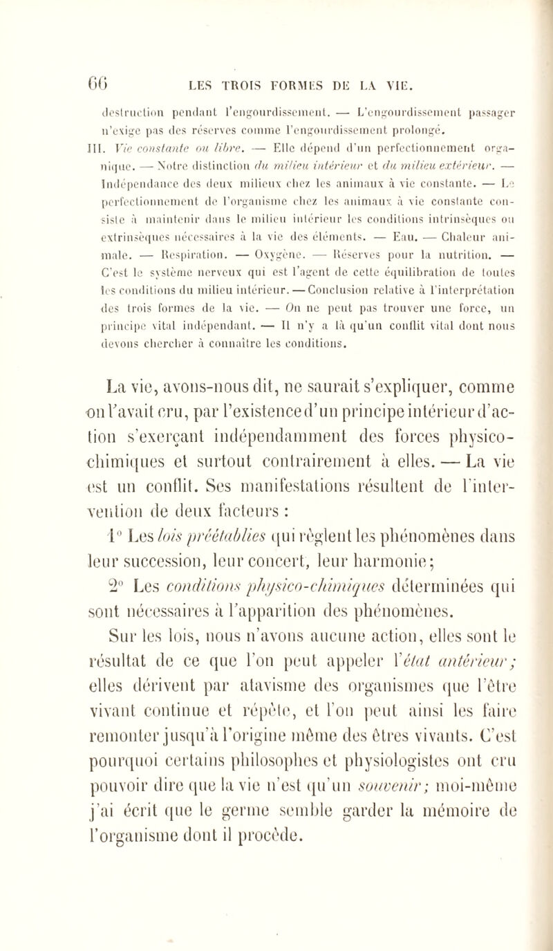 CG destruction pendant l’engourdissement. — L’engourdissement passager n’exige pas des réserves comme l’engourdissement prolongé. III. Vie constante ou libre. — Elle dépend d’un perfectionnement orga¬ nique. — Notre distinction du milieu intérieur et du milieu extérieur. — Indépendance des deux milieux chez les animaux à vie constante. — Le perfectionnement de l’organisme chez les animaux à vie constante con- sislc à maintenir dans le milieu intérieur les conditions intrinsèques ou extrinsèques nécessaires à la vie des éléments. — Eau. — Chaleur ani¬ male. — Respiration. — Oxygène. — Réserves pour la nutrition. — C'est le système nerveux qui est l’agent de cette équilibration de lotîtes les conditions du milieu intérieur. — Conclusion relative à l’interprétation des trois formes de la vie. — On ne peut pas trouver une force, un principe vital indépendant. — Il n’y a là qu’un conflit vital dont nous devons chercher à connaître les conditions. La vie, avons-nous dit, ne saurait s’expliquer, comme on Lavait cru, par l’existenced’un principe intérieur d’ac¬ tion s’exerçant indépendamment des forces physico- chimiques et surtout contrairement à elles. — La vie est un conflit. Ses manifestations résultent de l'inter¬ vention de deux facteurs : 1° J .es lois préétablies qui règlent les phénomènes dans leur succession, leur concert, leur harmonie; 2° Les conditions physico-chimiques déterminées qui sont nécessaires à l’apparition des phénomènes. Sur les lois, nous n’avons aucune action, elles sont le résultat de ce que l'on peut appeler l'état antérieur ; elles dérivent par atavisme des organismes que l’être vivant continue et répète, et l’on peut ainsi les faire remonter jusqu’à l’origine même des êtres vivants. C’est pourquoi certains philosophes et physiologistes ont cru pouvoir dire que la vie n'est qu'un souvenir; moi-même j’ai écrit que le germe semble garder la mémoire de l’organisme dont il procède.