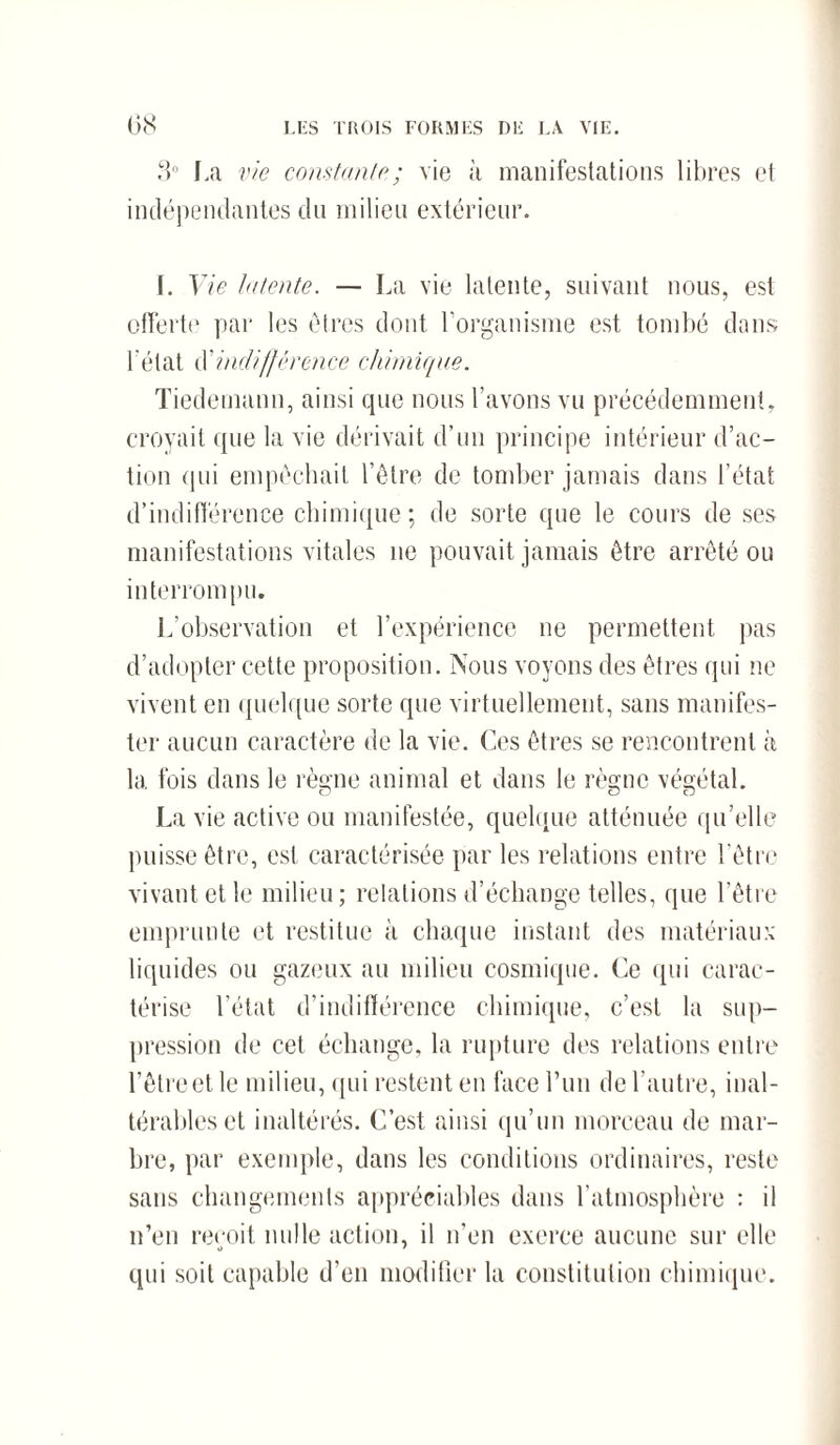 3° La vie constante; vie à manifestations libres et indépendantes du milieu extérieur. I. Vie Intente. — La vie latente, suivant nous, est offerte par les êtres dont l'organisme est tombé dans l'état d!indifférence chimique. Tiedemann, ainsi que nous l’avons vu précédemment, croyait que la vie dérivait d’un principe intérieur d’ac¬ tion qui empêchait l’être de tomber jamais dans l’état d’indifférence chimique; de sorte que le cours de ses manifestations vitales ne pouvait jamais être arrêté ou interrompu. L’observation et l’expérience ne permettent pas d’adopter cette proposition. Nous voyons des êtres qui ne vivent en quelque sorte que virtuellement, sans manifes¬ ter aucun caractère de la vie. Ces êtres se rencontrent à la. fois dans le règne animal et dans le règne végétal. La vie active ou manifestée, quelque atténuée qu’elle puisse être, est caractérisée par les relations entre l’être vivant et le milieu; relations d’échange telles, que l’être emprunte et restitue à chaque instant des matériaux liquides ou gazeux au milieu cosmique. Ce qui carac¬ térise l’état d’indifférence chimique, c’est la sup¬ pression de cet échange, la rupture des relations entre l’être et le milieu, qui restent en face lTui de l’autre, inal¬ térables et inaltérés. C’est ainsi qu’un morceau de mar¬ bre, par exemple, dans les conditions ordinaires, reste sans changements appréciables dans l’atmosphère : il n’en reçoit nulle action, il n’en exerce aucune sur elle qui soit capable d'en modifier la constitution chimique.