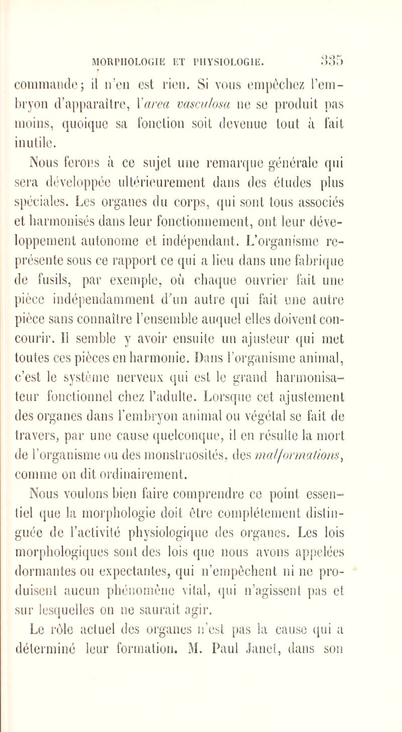 MORPHOLOGIE LT PHYSIOLOGIE. commandej il n’en est rien. Si vous empêchez l’em¬ bryon d’apparaître, 1 area vasculosa ne se produit pas moins, quoique sa fonction soit devenue tout à fait inutile. Nous ferons à ce sujet une remarque générale qui sera développée ultérieurement dans des études plus spéciales. Les organes du corps, qui sont tous associés et harmonisés dans leur fonctionnement, ont leur déve¬ loppement autonome et indépendant. L’organisme re¬ présente sous ce rapport ce qui a lieu dans une fabrique de fusils, par exemple, où chaque ouvrier fait une pièce indépendamment d’un autre qui fait une autre pièce sans connaître l’ensemble auquel elles doivent con¬ courir. îl semble y avoir ensuite un ajusteur qui met toutes ces pièces en harmonie. Dans l’organisme animal, c’est le système nerveux qui est le grand harmonisa¬ teur fonctionnel chez l’adulte. Lorsque cet ajustement des organes dans l’embryon animal ou végétal se fait de travers, par une cause quelconque, il en résulte la mort de l’organisme ou des monstruosités, des malformations, comme on dit ordinairement. Nous voulons bien faire comprendre ce point essen¬ tiel que la morphologie doit être complètement distin¬ guée de l’activité physiologique des organes. Les lois morphologiques sont des lois que nous avons appelées dormantes ou expectantes, qui n’empêchent ni ne pro¬ duisent aucun phénomène vital, qui n’agissent pas et sur lesquelles on ne saurait agir. Le rôle actuel des organes n’est pas la cause qui a déterminé leur formation. M. Paul Janet, dans son