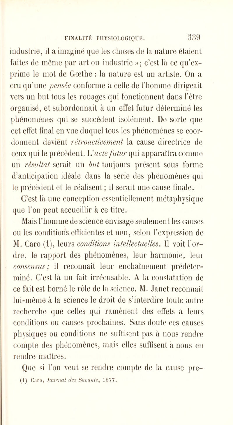 industrie, il a imaginé que les choses de la nature étaient faites de même par art ou industrie »; c’est là ce qu’ex¬ prime le mot de Goethe : la nature est un artiste. On a cru qu’une pensée conforme à celle de l’homme dirigeait vers un but tous les rouages qui fonctionnent dans l’être organisé, et subordonnait à un effet futur déterminé les phénomènes qui se succèdent isolément. De sorte que cet effet final en vue duquel tous les phénomènes se coor¬ donnent devient rétroactivement la cause directrice de ceux qui le précèdent. L'acte futur qui apparaîtra comme un résultat serait un but toujours présent sous forme d’anticipation idéale dans la série des phénomènes qui le précèdent et le réalisent; il serait une cause finale. C’est là une conception essentiellement métaphysique que l'on peut accueillir à ce titre. Mais l’homme de science envisage seulement les causes ou les conditions efficientes et non, selon l’expression de M. Caro (i), leurs conditions intellectuelles. Il voit l’or¬ dre, le rapport des phénomènes, leur harmonie, lem consensus; il reconnaît leur enchaînement prédéter¬ miné. C’est là un fait irrécusable. A la constatation de ce fait est borné le rôle de la science. M. Janet reconnaît lui-même à la science le droit de s’interdire toute autre recherche que celles qui ramènent des effets à leurs conditions ou causes prochaines. Sans doute ces causes physiques ou conditions ne suffisent pas à nous rendre compte des phénomènes, mais elles suffisent à nous en rendre maîtres. Que si l’on veut se rendre compte de la cause pre- (1) Caro, Journal des Suvants, 1877.