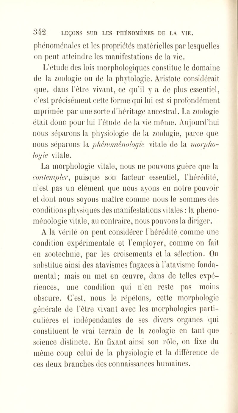 phénoménales et les propriétés matérielles par lesquelles on peut atteindre les manifestations de la vie. L’étude des lois morphologiques constitue le domaine de la zoologie ou de la phytologie. Aristote considérait que, dans l’être vivant, ce qu’il y a de plus essentiel, c'est précisément cette forme qui lui est si profondément imprimée par une sorte d’héritage ancestral. La zoologie était donc pour lui l’étude de la vie même. Aujourd’hui nous séparons la physiologie de la zoologie, parce que nous séparons la phénoménologie vitale de la morpho¬ logie vitale. La morphologie vitale, nous ne pouvons guère que la contempler, puisque son facteur essentiel, l'hérédité, n’est pas un élément que nous ayons en notre pouvoir et dont nous soyons maître comme nous le sommes des conditions physiques des manifestations vitales : la phéno¬ ménologie vitale, au contraire, nous pouvons la diriger. A la vérité on peut considérer l’hérédité comme une condition expérimentale et l’employer, comme on fait en zootechnie, par les croisements et la sélection. On substitue ainsi des atavismes fugaces à l’atavisme fonda¬ mental ; mais on met en œuvre, dans de telles expé¬ riences, une condition qui n’en reste pas moins obscure. C’est, nous le répétons, celte morphologie générale de l’être vivant avec les morphologies parti¬ culières et indépendantes de ses divers organes qui constituent le vrai terrain de la zoologie en tant que science distincte. En fixant ainsi son rôle, on fixe du même coup celui de la physiologie et la différence de ces deux branches des connaissances humaines.