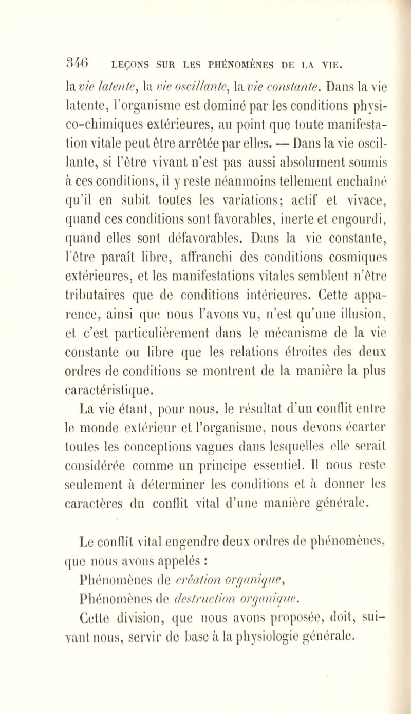 la vie latente, la vie oscillante, la vie constante. Dans la vie latente, l’organisme est dominé par les conditions physi¬ co-chimiques extérieures, au point que toute manifesta¬ tion vitale peut être arrêtée par elles. — Dans la vie oscil¬ lante, si l’être vivant n’est pas aussi absolument soumis cà ces conditions, il y reste néanmoins tellement enchaîné qu’il en subit toutes les variations; actif et vivace, quand ces conditions sont favorables, inerte et engourdi, quand elles sont défavorables. Dans la vie constante, l’être paraît libre, affranchi des conditions cosmiques extérieures, et les manifestations vitales semblent n’être tributaires que de conditions intérieures. Cette appa¬ rence, ainsi que nous l’avons vu, n’est qu’une illusion, et c’est particulièrement dans le mécanisme de la vie constante ou libre que les relations étroites des deux ordres de conditions se montrent de la manière la plus caractéristique. La vie étant, pour nous, le résultat d’un conflit entre le monde extérieur et l’organisme, nous devons écarter toutes les conceptions vagues dans lesquelles elle serait considérée comme un principe essentiel. Il nous reste seulement à déterminer les conditions et à donner les caractères du conflit vital d’une manière générale. Le conflit vital engendre deux ordres de phénomènes, que nous avons appelés : Phénomènes de création organique, Phénomènes de destruction organique. Cette division, que nous avons proposée, doit, sui¬ vant nous, servir de base à la physiologie générale.