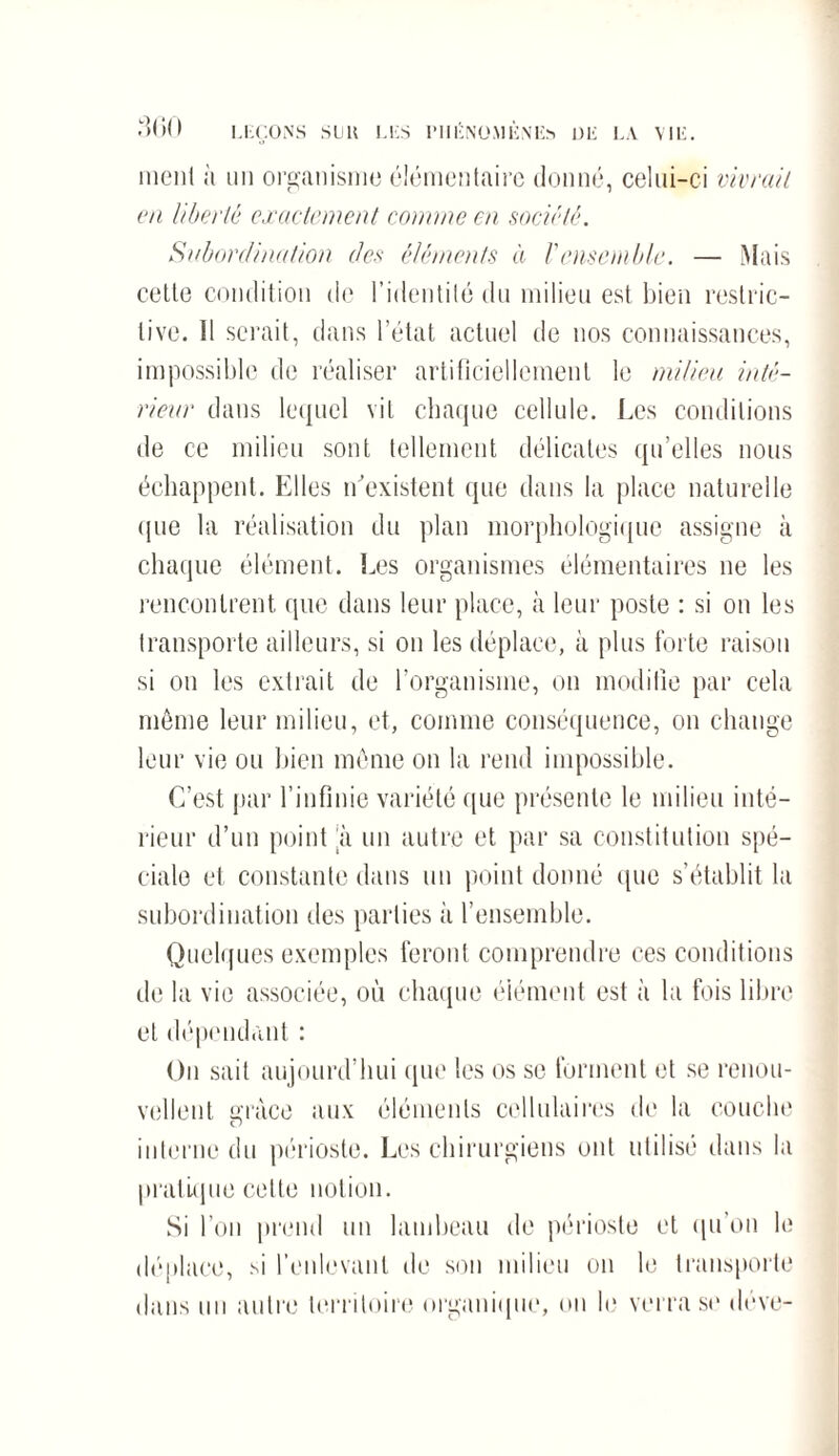 ment a un organisme élémentaire donné, celui-ci vivrait en liberté exactement comme en société. Subordination des éléments à Vensemble. — Mais cette condition de l’identité du milieu est bien restric¬ tive. Il serait, dans l’état actuel de nos connaissances, impossible de réaliser artificiellement le milieu inté¬ rieur dans lequel vil chaque cellule. Les conditions de ce milieu sont tellement délicates qu’elles nous échappent. Elles n'existent que dans la place naturelle <pie la réalisation du plan morphologique assigne à chaque élément. Les organismes élémentaires ne les rencontrent que dans leur place, à leur poste : si on les transporte ailleurs, si on les déplace, à plus forte raison si on les extrait de l’organisme, on modifie par cela même leur milieu, et, comme conséquence, on change leur vie ou bien même on la rend impossible. C’est par l’infinie variété que présente le milieu inté¬ rieur d’un point h un autre et par sa constitution spé¬ ciale et constante dans un point donné que s’établit la subordination des parties à l’ensemble. Quelques exemples feront comprendre ces conditions de la vie associée, où chaque élément est à la fois libre et dépendant : On sait aujourd’hui que les os se forment et se renou¬ vellent race aux éléments cellulaires de la couche O interne du périoste. Les chirurgiens ont utilisé dans la pratique cette notion. Si l’on prend un lambeau de périoste et qu’on le déplace, si l’enlevant de son milieu on le transporte dans un autre territoire organique, on le verra se déve-