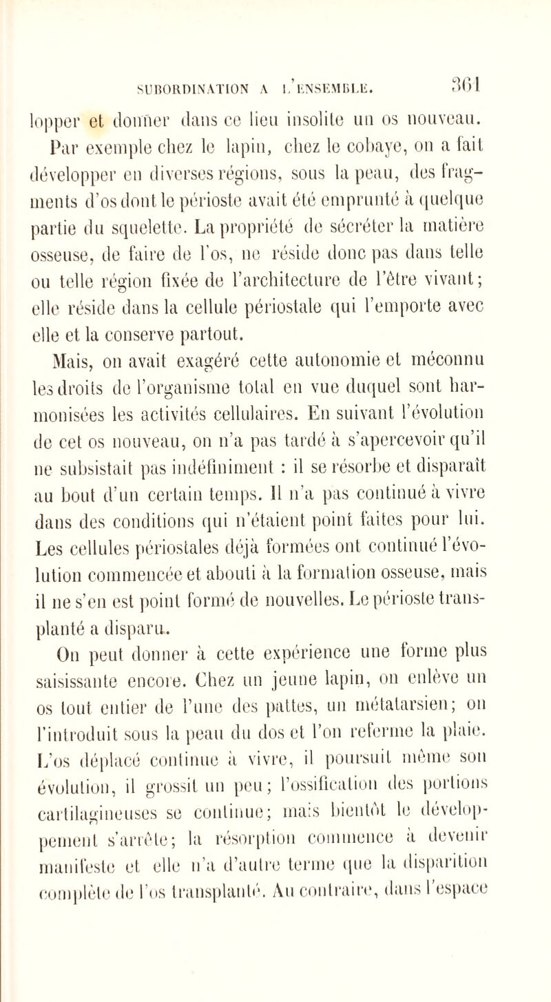 SUBORDINATION A 1. KNSKMBUi. lopper et donner dans ce lieu insolite un os nouveau. Par exemple chez le lapin, chez le cobaye, on a fait développer en diverses régions, sous la peau, des frag¬ ments d’os dont le périoste avait été emprunté à quelque partie du squelette. La propriété de sécréter la matière osseuse, de faire de l’os, ne réside donc pas dans telle ou telle région fixée de l’architecture de l’être vivant; elle réside dans la cellule périostale qui l’emporte avec elle et la conserve partout. Mais, on avait exagéré cette autonomie et méconnu les droits de l’organisme total en vue duquel sont har¬ monisées les activités cellulaires. En suivant l’évolution de cet os nouveau, on n’a pas tardé à s’apercevoir qu’il ne subsistait pas indéfiniment : il se résorbe et disparaît au bout d’un certain temps. Il n’a pas continué à vivre dans des conditions qui n’étaient point faites pour lui. Les cellules périostales déjà formées ont continué l’évo¬ lution commencée et abouti à la formation osseuse, mais il ne s’en est point formé de nouvelles. Le périoste trans¬ planté a disparu. On peut donner à cette expérience une forme plus saisissante encore. Chez un jeune lapin, on enlève un os tout entier de l’une des pattes, un métatarsien; on l’introduit sous la peau du dos et l’on referme la plaie. L’os déplacé continue h vivre, il poursuit même son évolution, il grossit un peu; l’ossification îles portions cartilagineuses se continue; mais bientôt le dévelop¬ pement s’arrête; la résorption commence à devenir manifeste et elle n’a d’autre terme que la disparition complète de l’os transplanté. Au contraire, dans l’espace