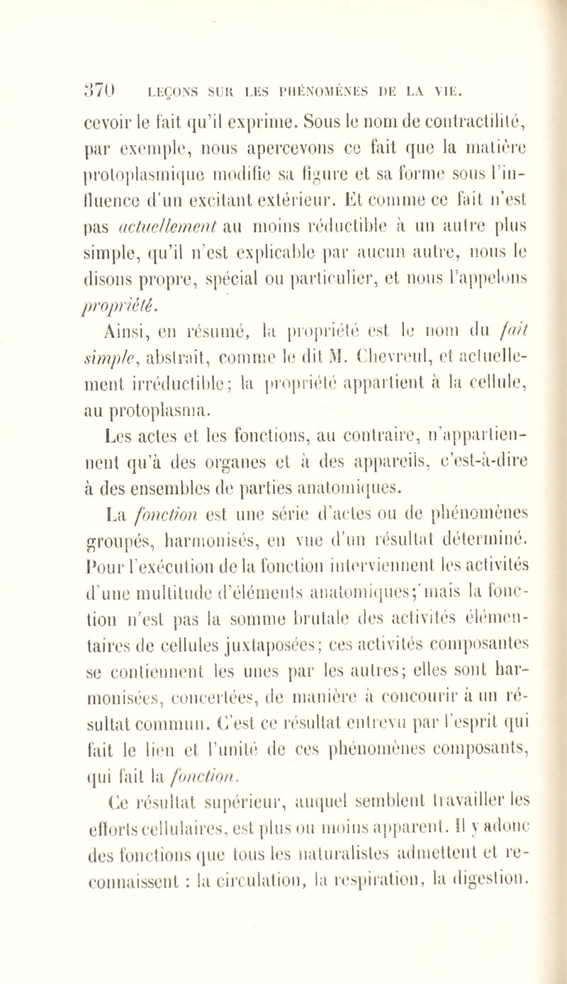 cevoir le fait qu’il exprime. Sous le nom de contractilité, par exemple, nous apercevons ce fait que la matière protoplasmique modifie sa figure et sa forme sous l'in¬ fluence d’un excitant extérieur. Et comme ce fait n’est pas actuellement au moins réductible à un autre plus simple, qu’il n’est explicable par aucun autre, nous le disons propre, spécial ou particulier, et nous l’appelons propriété. Ainsi, en résumé, la propriété est le nom du fait simple, abstrait, comme le dit M. Chevreul, et actuelle¬ ment irréductible; la propriété appartient à la cellule, au protoplasma. Les actes et les fonctions, au contraire, n’appartien¬ nent qu’à des organes et a des appareils, c’est-à-dire à des ensembles de parties anatomiques. La fonction est une série d’actes ou de phénomènes groupés, harmonisés, en vue d’un résultat déterminé. Pour l’exécution de la fonction interviennent les activités d’une multitude d’éléments anatomiques;’mais la fonc¬ tion n'est pas la somme brutale des activités élémen¬ taires de cellules juxtaposées; ces activités composantes se contiennent les unes par les autres; elles sont har¬ monisées, concertées, de manière a concourir a un ré¬ sultat commun. C’est ce résultat entrevu par l’esprit qui fait le lien et l’unité de ces phénomènes composants, qui fait la fonction. Ce résultat supérieur, auquel semblent travailler les efforts cellulaires, est plus ou moins apparent. SI yadonc des fonctions que tous les naturalistes admettent et re¬ connaissent : la circulation, la respiration, la digestion.