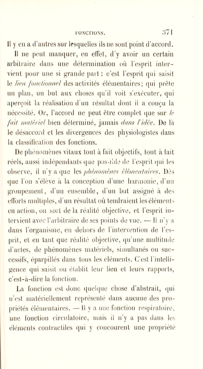 Il y en a d’autres sur lesquelles ils ne sont point d’accord. Il ne peut manquer, en effet, d’y avoir un certain arbitraire dans une détermination où l’esprit inter¬ vient pour une si grande part: c’est l’esprit qui saisit le lien fonctionnel des activités élémentaires; qui prête un plan, un but aux choses qu’il voit s’exécuter, qui aperçoit la réalisation d’un résultat dont il a conçu la nécessité. Or, l’accord ne peut être complet que sur le fait matériel bien déterminé, jamais clans l'idée. De là le désaccord et les divergences des physiologistes dans la classification des fonctions. De phénomènes vitaux tout à fait objectifs, tout à tait réels, aussi indépendants que pos-ible de l'esprit qui les observe, il n'y a que les phénomènes élémentaires. Dès ipie l'on s’élève à la conception d’une harmonie, d’un groupement, d’un ensemble, d’un but assigné à des efforts multiples, d’un résultat où tendraient les éléments en action, ou sort de la réalité objective, et l’esprit in¬ tervient avec l’arbitraire de ses points de vue. — SI n’y a dans l’organisme, eu dehors de l’intervention de l’es¬ prit, et en tant (pie réalité objective, qu’une multitude d’actes, de phénomènes matériels, simultanés ou suc¬ cessifs, éparpillés dans tous les éléments. C’est l'intelli¬ gence qui saisit ou établit leur lien et leurs rapports, c’est-à-dire la fonction. La fonction est donc quelque chose d’abstrait, qui n’est matériellement représenté dans aucune des pro¬ priétés élémentaires. — Il y a une fonction respiratoire, une fonction circulatoire, mais il n’y a pas dans les éléments contractiles qui y concourent une propriété