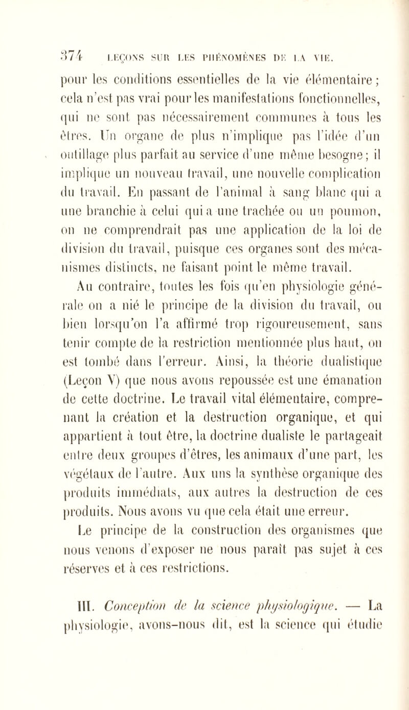 pour les conditions essentielles de la vie élémentaire; cela n’est pas vrai pour les manifestations fonctionnelles, qui ne sont pas nécessairement communes à tous les êtres. Un organe de plus n’implique pas l’idée d’un outillage plus parfait au service d’une même besogne; il implique un nouveau travail, une nouvelle complication du travail. En passant de ranimai à sang blanc qui a une branchie à celui quia une trachée ou un poumon, on ne comprendrait pas une application de la loi de division du travail, puisque ces organes sont des méca¬ nismes distincts, ne faisant point le même travail. Au contraire, toutes les fois qu’en physiologie géné¬ rale on a nié le principe de la division du travail, ou bien lorsqu’on l’a affirmé trop rigoureusement, sans tenir compte de la restriction mentionnée plus haut, ou est tombé dans l’erreur. Ainsi, la théorie dualistique (Leçon V) que nous avons repoussée est une émanation de cette doctrine. Ee travail vital élémentaire, compre¬ nant la création et la destruction organique, et qui appartient à tout être, la doctrine dualiste le partageait entre deux groupes d’êtres, les animaux d’une part, les végétaux de l'autre. Aux uns la synthèse organique des produits immédiats, aux autres la destruction de ces produits. Nous avons vu que cela était une erreur. Ee principe de la construction des organismes que nous venons d’exposer ne nous parait pas sujet à ces réserves et à ces restrictions. UE Conception de la science physiologique. — Ea physiologie, avons-nous dit, est la science qui étudie