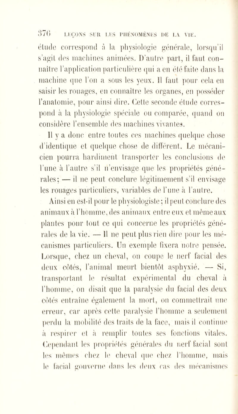 37(> LEÇONS SUR US P11IÎN03V1ÈNliS DE LA VIE. élude correspond à la physiologie générale, lorsqu’il s’agil des machines animées. D’autre part, il faut con¬ naître l’application particulière qui a en été faite dans la machine que l’on a sous les yeux. 11 faut pour cela en saisir les rouages, en connaître les organes, en posséder l’anatomie, pour ainsi dire. Cette seconde élude corres¬ pond à la physiologie spéciale ou comparée, quand on considère l’ensemble des machines vivantes. Il y a donc entre toutes ces machines quelque chose d’identique et quelque chose de différent. Le mécani¬ cien pourra hardiment transporter les conclusions de l'une à l’autre s’il n’envisage que les propriétés géné¬ rales; — il ne peut conclure légitimement s'il envisage les rouages particuliers, variables de l’une à l’autre. Ainsi en est-il pour le physiologiste ; il peut conclure des animaux à l’homme, des animaux entre eux et même aux plantes pour tout ce qui concerne les propriétés géné¬ rales de la vie. — 11 ne peut plus rien dire pour les mé¬ canismes particuliers. Un exemple fixera notre pensée. Lorsque, chez un cheval, on coupe le nerf facial des deux côtés, l’animal meurt bientôt asphyxié. — Si, transportant le résultat expérimental du cheval à l’homme, on disait que la paralysie du facial des deux côtés entraîne également la mort, on commettrait une erreur, car après cette paralysie l’homme a seulement perdu la mobilité des traits de la face, mais il continue à respirer et à remplir toutes ses fonctions vitales. Cependant les propriétés générales du nerf facial sont les mômes chez h1 cheval que chez l’homme, mais le facial gouverne dans lus deux cas des mécanismes