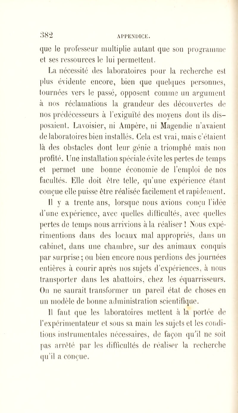 que le professeur multiplie autant que son programme et ses ressources le lui permettent. La nécessité des laboratoires pour la recherche est plus évidente encore, bien que quelques personnes, tournées vers le passé, opposent comme un argument à nos réclamations la grandeur des découvertes de nos prédécesseurs à l’exiguïté des moyens dont ils dis¬ posaient. Lavoisier, ni Ampère, ni Magendie n’avaient de laboratoires bien installés. Cela est vrai, mais c’étaient là des obstacles dont leur génie a triomphé mais non profité. Une installation spéciale évite les pertes de temps et permet une bonne économie de l’emploi de nos facultés. Elle doit être telle, qu’une expérience étant conçue elle puisse être réalisée facilement et rapidement. Il y a trente ans, lorsque nous avions conçu l’idée d’une expérience, avec quelles difficultés, avec quelles pertes de temps nous arrivions à la réaliser ! Nous expé¬ rimentions dans des locaux mal appropriés, dans un cabinet, dans une chambre, sur des animaux conquis par surprise ; ou bien encore nous perdions des journées entières à courir après nos sujets d’expériences, à nous transporter dans les abattoirs, chez les équarrisseurs. On ne saurait transformer un pareil état de choses en un modèle de bonne administration scientifique. 11 faut que les laboratoires mettent à la portée de l'expérimentateur et sous sa main les sujets et les condi¬ tions instrumentales nécessaires, de façon qu'il ne soit pas arrêté par les difficultés de réaliser la recherche qu’ a conçue.