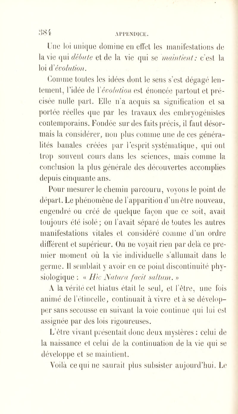 Une loi unique domine en effet les manifestations de la vie qui débute et de la vie qui se maintient: c’est la loi dévolution. Comme toutes les idées dont le sens s’est dégagé len- cJ O tement, l’idée de \ évolution est énoncée partout et pré¬ cisée nulle part. Elle n’a acquis sa signification et sa portée réelles que par les travaux des embryogénistes contemporains. Fondée sur des faits précis, il faut désor¬ mais la considérer, non plus comme une de ces généra¬ lités banales créées par l’esprit systématique, qui ont trop souvent cours dans les sciences, mais comme la conclusion la plus générale des découvertes accomplies depuis cinquante ans. Pour mesurer le chemin parcouru, voyons le point de départ. Le phénomène de l'apparition d’un être nouveau, engendré ou créé de quelque façon que ce soit, avait toujours été isolé; on l’avait séparé de toutes les autres manifestations vitales et considéré comme d’un ordre différent et supérieur. On ne voyait rien par delà ce pre¬ mier moment où la vie individuelle s'allumait dans le germe. 11 semblait y avoir en ce point discontinuité phy¬ siologique : « Hic Naturel facit saltum. » A la vérité cet hiatus était le seul, et l’être, une fois animé de l'étincelle, continuait à vivre et à se dévelop¬ per sans secousse en suivant la voie continue qui lui est assignée par des lois rigoureuses. L'être vivant présentait donc deux mystères : celui de la naissance et celui de la continuation de la vie qui se développe et se maintient. Voilà ce qui ne saurait plus subsister aujourd’hui. Le