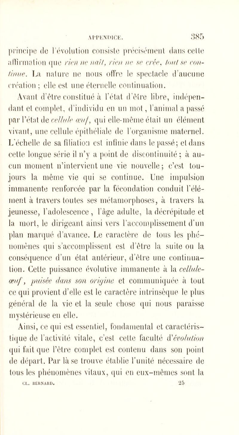 principe de l’évolution consiste précisément (huis cette affirmation que rien ne liait, rien ne se crée. Unit se con¬ tinue. La nature ne nous offre le spectacle d’aucune création; elle est une éternelle continuation. Avant d’être constitué à l’état d’être libre, indépen¬ dant et complet, d’individu en un mot, l'animal a passé par l’état de cellule œuf, qui elle-même était un élément vivant, une cellule épithéliale de l’organisme maternel. L'échelle de sa filiation est infinie dans le passé; et dans cette longue série il n’y a point de discontinuité ; à au¬ cun moment n’intervient une vie nouvelle; c’est tou¬ jours la même vie qui se continue. Une impulsion immanente renforcée par la fécondation conduit l'élé¬ ment à travers toutes ses métamorphoses, à travers la jeunesse, l’adolescence, l'âge adulte, la décrépitude et la mort, le dirigeant ainsi vers l'accomplissement d’un plan marqué d’avance. Le caractère de tous les phé¬ nomènes qui s’accomplissent est d’être la suite ou la conséquence d’un état antérieur, d’être une continua¬ tion. Cette puissance évolutive immanente à la cellule- œuf, puisée dans son oriijine et communiquée à tout ce qui provient d’elle est le caractère intrinsèque le plus général de la vie et la seule chose qui nous paraisse mystérieuse en elle. Ainsi, ce qui est essentiel, fondamental et caractéris¬ tique de l’activité vitale, c’est celte faculté iV évolution qui fait que l’être complet est contenu dans son point de départ. Par là se trouve établie l’unité nécessaire de tous les phénomènes vitaux, qui eu eux-mêmes sont la 25 CI.. HEHNAItD.