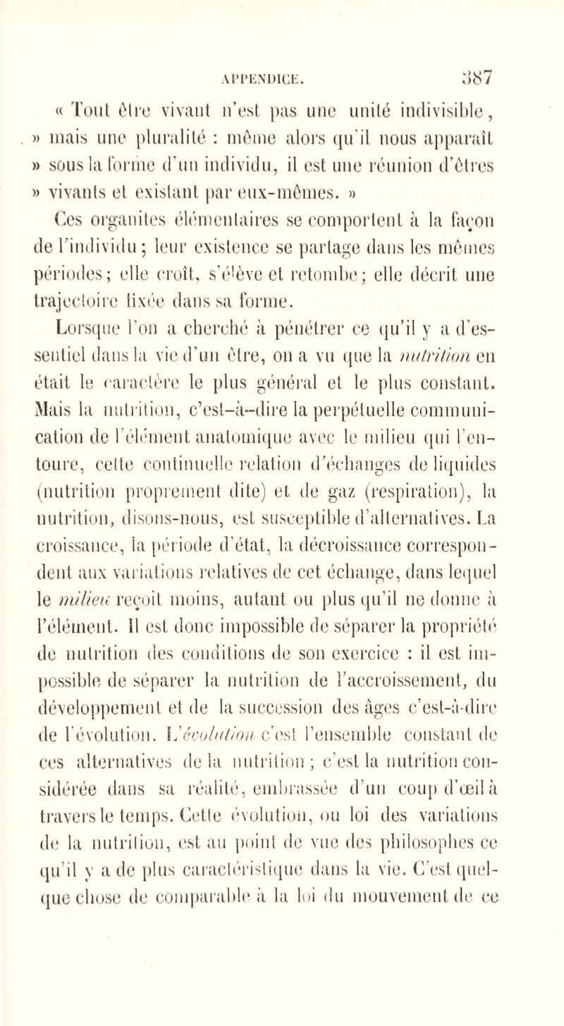 « Tout être vivant n’est pas une unité indivisible, » mais une pluralité : même alors qu’il nous apparaît » sous la forme d'un individu, il est une réunion d’êtres » vivants et existant par eux-mêmes. » Ces organites élémentaires se comportent à la façon de l’individu ; leur existence se partage dans les mêmes périodes; elle croît, s’élève et retombe; elle décrit une trajectoire lixée dans sa forme. Lorsque l’on a cherché à pénétrer ce qu’il y a d’es¬ sentiel dans la vie d’un être, on a vu que la nutrition en était le caractère le plus général et le plus constant. Mais la nutrition, c’est-à-dire la perpétuelle communi¬ cation de l’élément anatomique avec le milieu qui l’en¬ toure, celte continuelle relation d’échanges de liquides (nutrition proprement dite) et de gaz (respiration), la nutrition, disons-nous, est susceptible d’alternatives. La croissance, la période d’état, la décroissance correspon¬ dent aux variations relatives de cet échange, dans lequel le milieu reçoit moins, autant ou plus qu’il ne donne à l’élément. 11 est donc impossible de séparer la propriété de nutrition des conditions de son exercice : il est im¬ possible de séparer la nutrition de l’accroissement, du développement et de la succession des âges c’est-à-dire de révolution. L'évolution c’est l’ensemble constant de ces alternatives delà nutrition ; c’est la nutrition con¬ sidérée dans sa réalité, embrassée d’un coup d’œil à travers le temps. Cette évolution, ou loi des variations de la nutrition, est au point de vue des philosophes ce qu’il y a de plus caractéristique dans la vie. C’est quel¬ que chose de comparable à la loi du mouvement de ce