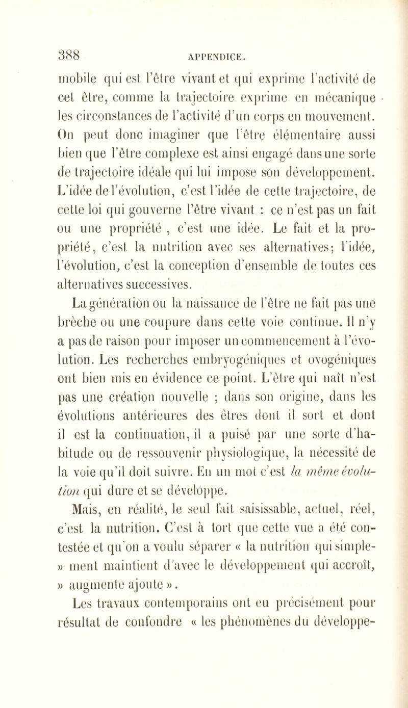 mobile qui est l’être vivant et qui exprime l’activité de cet être, comme la trajectoire exprime en mécanique les circonstances de l’activité d’un corps en mouvement. On peut donc imaginer que l’être élémentaire aussi bien que l’être complexe est ainsi engagé dans une sorte de trajectoire idéale qui lui impose son développement. L'idée de l'évolution, c’est l’idée de cette trajectoire, de cette loi qui gouverne l’être vivant : ce n’est pas un fait ou une propriété , c’est une idée. Le fait et la pro¬ priété, c’est la nutrition avec ses alternatives; l’idée, l’évolution, c’est la conception d’ensemble de toutes ces alternatives successives. La génération ou la naissance de l'être ne fait pas une brèche ou une coupure dans cette voie continue. 11 n’y a pas de raison pour imposer un commencement à l’évo¬ lution. Les recherches embryogéniques et ovogéniques ont bien mis en évidence ce point. L’être qui naît n’est pas une création nouvelle ; dans son origine, dans les évolutions antérieures des êtres dont il sort et dont il est la continuation, il a puisé par une sorte d’ha¬ bitude ou de ressouvenir physiologique, la nécessité de la voie qu’il doit suivre. Eu un mot c’est la même évolu¬ tion qui dure et se développe. Mais, en réalité, le seul fait saisissable, actuel, réel, c’est la nutrition. C’est à tort que cette vue a été con¬ testée et qu’on a voulu séparer « la nutrition qui simple- » ment maintient d’avec le développement qui accroît, » augmente ajoute ». Les travaux contemporains ont eu précisément pour résultat de confondre « les phénomènes du développe-