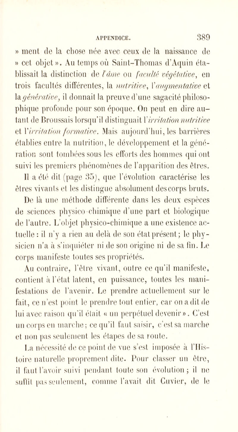 » ment de la chose née avec ceux de la naissance de » cet objet». Au temps où Saint-Thomas d’Aquin éta¬ blissait la distinction de l'âme ou faculté végétative, en trois facultés différentes, la nutritive, Yaugmentative et lagénèrative, il donnait la preuve d’une sagacité philoso- phique profonde pour son époque. On peut en dire au¬ tant de Broussais lorsqu’il distinguait Xirritation nutritive et Virritation formative. Mais aujourd’hui, les barrières établies entre la nutrition, le développement et la géné¬ ration sont tombées sous les efforts des hommes qui ont suivi les premiers phénomènes de l’apparition des êtres. Il a été dit (page 35), que l’évolution caractérise les êtres vivants et les distingue absolument des corps bruts. De là une méthode différente dans les deux espèces de sciences physico chimique d’une part et biologique de l’autre. L’objet physico-chimique a une existence ac¬ tuelle : il n’y a rien au delà de son état présent; le phy¬ sicien n’a à s’inquiéter ni de son origine ni de sa fin. Le corps manifeste toutes ses propriétés. Au contraire, l’être vivant, outre ce qu’il manifeste, contient à l’état latent, en puissance, toutes les mani¬ festations de l’avenir. Le prendre actuellement sur le fait, ce n’est point le prendre tout entier, car on a dit de lui avec raison qu’il était « un perpétuel devenir». C’est un corps en marche; ce qu’il faut saisir, c’est sa marche et non pas seulement les étapes de sa route. La nécessité de ce point de vue s’est imposée à l'His¬ toire naturelle proprement dite. Pour classer un être, il faut l’avoir suivi pendant toute son évolution ; il ne suffit pas seulement, comme l’avait dit Cuvier, de le