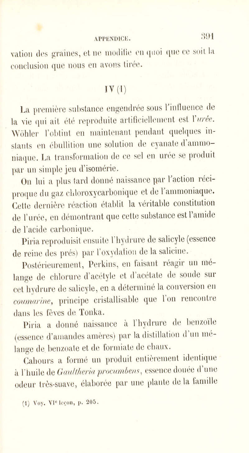 APPliNDlCli. 1 vation d(‘s graines, et ne modifie en quoi que ce soit la conclusion que nous en avons tirée. IV (-1) La première substance engendree sous 1 influence de la vie qui ait été reproduite artificiellement est Vitrée. Wôhler l’obtint en maintenant pendant quelques in¬ stants en ébullition une solution de cyanate d’ammo¬ niaque. La transformation île ce sel en urée se produit par un simple jeu d’isomérie. On lui a plus tard donné naissance par faction réci¬ proque du gaz cldoroxycarbonique et de l’ammoniaque. Cette dernière réaction établit la véritable constitution de l’urée, en démontrant que cette substance est famille de l’acide carbonique. Piria reproduisit ensuite 1 hydrure de salicyle (essence de reine des prés) par l’oxydation de la salicine. Postérieurement, Perkins, en faisant réagir un mé¬ lange de chlorure d’acétyle et d’acétate de soude sur cet hydrure de salicyle, en a déterminé la conversion en coumarine, principe cristallisable que Ion îencontie dans les fèves de Tonka. Piria a donné naissance à l’hydrure de benzoïle (essence d’amandes amères) par la distillation d’un mé¬ langé de benzoate et de formiate de chaux. Cabours a formé un produit entièrement identique à l'huile de Gaultheria procumbens, essence douée d une odeur très-suave, élaborée par une plante de la famille (1) Voy. VIe leçon, p. 205.