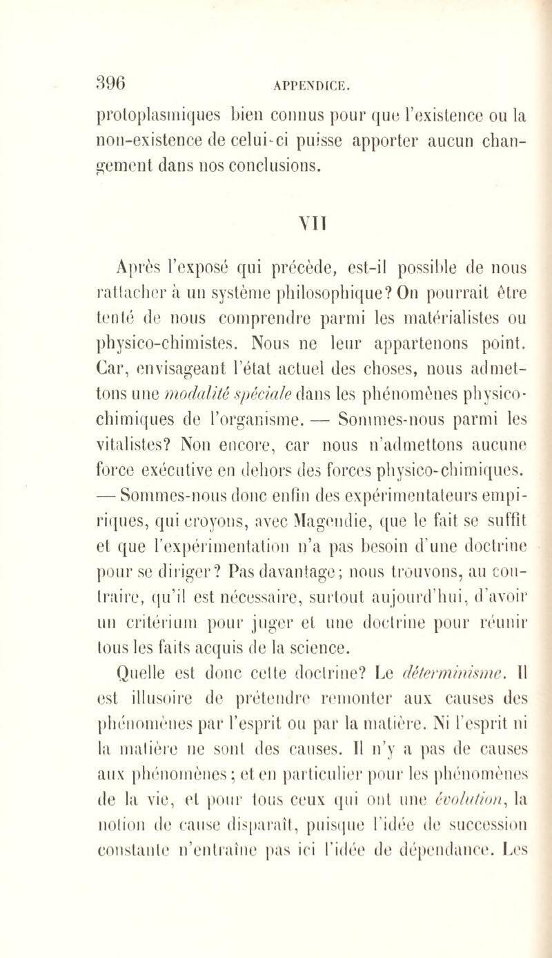 protoplasmiques bien connus pour que l’existence ou la non-existence de celui-ci puisse apporter aucun chan¬ gement dans nos conclusions. VIT Après l’exposé qui précède, est-il possible de nous rattacher à un système philosophique? On pourrait être tenté de nous comprendre parmi les matérialistes ou physico-chimistes. Nous ne leur appartenons point. Car, envisageant l’état actuel des choses, nous admet- chimiques de l’organisme. — Sommes-nous parmi les vitalistes? Non encore, car nous n’admettons aucune force exécutive en dehors des forces physico-chimiques. riques, qui croyons, avec Magendie, que le fait se suffit et que l’expérimentation n’a pas besoin d’une doctrine pour se diriger? Pas davantage ; nous trouvons, au con¬ traire, qu’il est nécessaire, surtout aujourd’hui, d’avoir un critérium pour juger et une doctrine pour réunir tous les faits acquis de la science. Quelle est donc cette doctrine? Le déterminisme. Il est illusoire de prétendre remonter aux causes des phénomènes par l’esprit ou par la matière. Ni l'esprit ni la matière ne sont des causes. 11 n’y a pas de causes aux phénomènes; et en particulier pour les phénomènes de la vie, et pour tous ceux qui ont une évolution, la notion de cause disparaît, puisque l'idée de succession constante n’entraîne pas ici l’idée de dépendance. Les