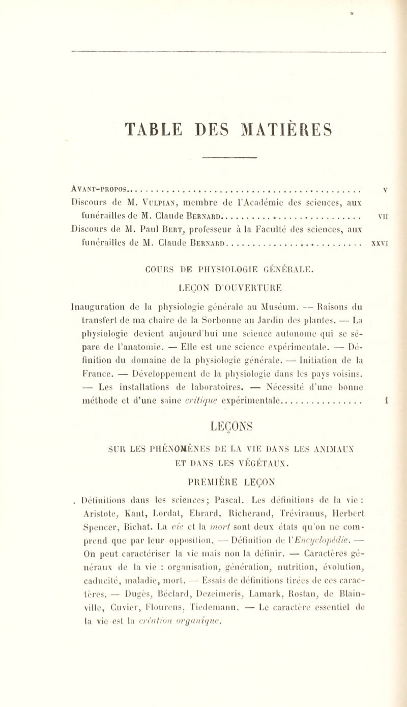 TABLE DES MATIERES Avant-propos. v Discours de M. Vtlpian, membre de l’Académie des sciences, aux funérailles de M. Claude Bernard. vu Discours de M. Paul Bert, professeur à la Faculté tics sciences, aux funérailles de M. Claude Bernard. xxvi COURS DE PHYSIOLOGIE GÉNÉRALE. LEÇON D’OUVERTURE Inauguration de la physiologie générale au Muséum. — Raisons du transfert de ma chaire de la Sorbonne au Jardin des plantes. — La physiologie devient aujourd'hui une science autonome qui se sé¬ pare de l’anatomie. — Elle est une science expérimentale. —• Dé¬ finition du domaine de la physiologie générale. — Initiation de la France. — Développement de la physiologie dans les pays voisins. — Les installations de laboratoires. — Nécessité d’une bonne méthode et d’une saine critique expérimentale. 1 LEÇONS SUR LES PHÉNOMÈNES DE LA VIE DANS LES ANIMAUX ET DANS LES VÉGÉTAUX. PREMIÈRE LEÇON . Définitions dans les sciences; Pascal. Les définitions de la vie: Aristote, Kant, Lordat, Ehrard, Richerand, Tréviranus, Herbert Spencer, Bichat. La oie et la mort sont deux états qu’on ne com¬ prend que par leur opposition. —Définition de Y Encyclopédie. — On peut caractériser la vie mais non la définir. — Caractères gé¬ néraux de la vie : organisation, génération, nutrition, évolution, caducité, maladie, mort. — Essais de définitions tirées de ces carac¬ tères. — Dugès, liéclard, Dezeimeris, Lamark, Rostan, de Blain- ville, Cuvier, Flourens. Tiedemann. — Le caractère essentiel de la vie est la création organique.