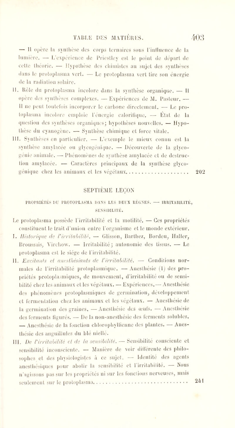 — 11 opère lu synthèse îles corps ternaires sous l'influence de la lumière. — L’expérience de Priestley est le point de départ de cette théorie. — Hypothèse des chimistes au sujet des synthèses dans le protoplasma vert. — Le protoplasina vert lire son énergie de la radiation solaire. II. Rôle du protoplasma incolore dans la synthèse organique. — Il opère des synthèses complexes. —Expériences de M. Pasteur. — Il ne peut toutefois incorporer le carbone directement. — Le pro¬ toplasma incolore emploie l’énergie calorifique. —- Etat de la question des synthèses organiques; hypothèses nouvelles. — Hypo¬ thèse du cyanogène. — Synthèse chimique et force vitale. III. Synthèses en particulier. — L’exemple le mieux connu est la synthèse amylacée ou glycogénique. — Découverte de la glyco¬ génie animale. — Phénomènes de synthèse amylacée et de destruc¬ tion amylacée. — Caractères principaux de la synthèse glyco¬ génique chez les animaux et les végétaux. SEPTIÈME LEÇON PRORRIÉTÉS DU PUOTOFLASMA DANS LES DEUX RÈGNES. - IRRITABILITÉ SENSIBILITÉ. Le protoplasma possède l'irritabilité et la motilité. — Ces propriétés constituent le trait d’union entre l’organisme et le monde extérieur. I. Historique de l’irritabilité. — Glisson, Barthez, Borde u, Haller, Broussais, Virchow. — Irritabilité; autonomie des tissus. — Le protoplasma est le siège de l'irritabilité. IL Excitants et anesthésiants de Virritabilité. — Conditions nor¬ males de l’irritabilité protoplasmique. —Anesthésie (ljdes pro¬ priétés protoplasmiques, de mouvement, d’irritabilité ou de sensi¬ bilité chez les animaux et les végétaux. — Expériences.—- Anesthésie des phénomènes protoplasmiques de germination, développement cl fermentation chez les animaux et les végétaux. — Anesthésie de la germination des graines. —Anesthésie des œufs. — Anesthésie des ferments figurés. — De la non-anesthésie des ferments solubles. — Anesthésie de la fonction chlorophyllienne des plantes. — Anes¬ thésie des anguillules du blé niellé. III. De l'irritabilité eide la sensibilité. — Sensibilité consciente et sensibilité inconsciente. — Manière de voir différente des philo¬ sophes et des physiologistes à ce sujet. — Identité des agents anesthésiques pour abolir la sensibilité et l’irritabilité. — Nous n’agissons pas sur les propriétés ni sur les fonctions nerveuses, mais seulement sur le protoplasma.