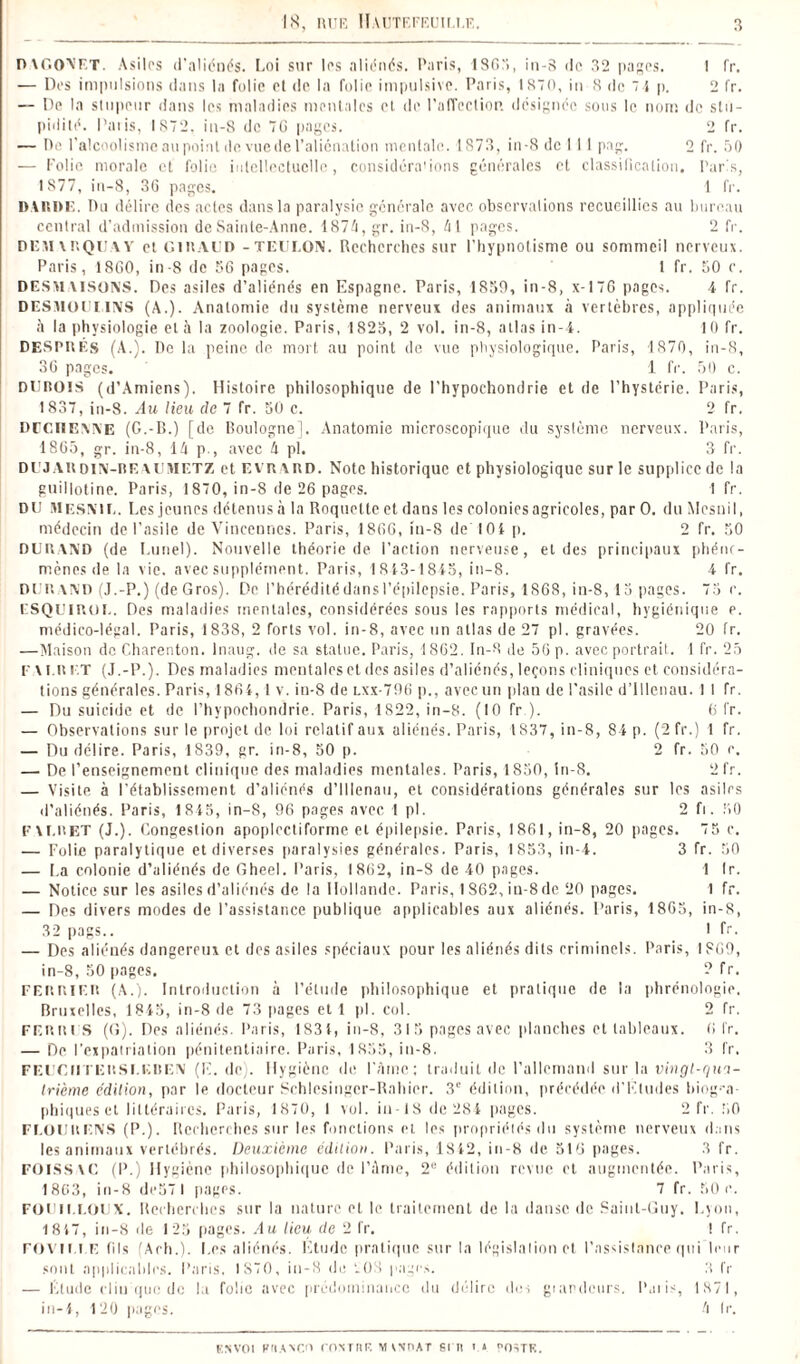 DAGONET. Asiles d'aliénés. Loi sur las aliénés. Paris, ISO), in-8 de 32 pages. I fr. — Des impulsions dans la folie et de la folie impulsive. Paris, 1870, in 8 de 7 } p. 2 fr. — De la stupeur dans les maladies mentales et de l’affection, désignée sous le nom de stu¬ pidité. Paris, 1872. in-8 de 7(3 pages. 2 fr. — De l’alcoolisme au point de vue de l’aliénation mentale. 1873, in-8 de I 11 pag. 2 fr. 50 — Folie morale et folie intellectuelle, considérations générales et classification. Paris, IS77, in—8, 3G pages. 1 fr. DARDE. Pu délire des actes dans la paralysie générale avec observations recueillies au bureau central d’admission de Sainte-Anne. 1S7A, gr. in-8, /il pages. 2 fr. DE VI ARQUA Y et GIRAUD -TEUI.ON. Recherches sur l’hypnotisme ou sommeil nerveux. Paris, 1800, in-8 de 56 pages. 1 fr. 50 c. DESAl VISONS. Des asiles d’aliénés en Espagne. Paris, 1850, in-8, x-17G pages. 4 fr. DESMOULINS (A.). Anatomie du système nerveux des animaux à vertèbres, appliquée à la physiologie et à la zoologie. Paris, 1825, 2 vol. in-8, atlas in-4. 10 fr. DESPRÉs (A.). De la peine de mort au point de vue physiologique. Paris, 1870, in-8, 36 pages. 1 fr. 50 c. DUROIS (d’Amiens). Histoire philosophique de l’hypochondrie et de l’hystérie. Paris, 1837, in-8. Au lieu de 7 fr. 50 c. 2 fr. DUCIIENNE (G.-B.) [de Boulogne]. Anatomie microscopique du système nerveux. Paris, 1865, gr. in-8, IA p., avec A pl. 3 fr. DUJAUDiN-REAUBIETZ et evraud. Note historique et physiologique sur le supplice de la guillotine. Paris, 1870, in-8 de 26 pages. 1 fr. DU MESNIL. Les jeunes détenus à la Roquette et dans les colonies agricoles, par O. du Mesnil, médecin de l’asile de Vincenncs. Paris, 1866, in-8 de 104 p. 2 fr. 50 DURAND (de Lunel). Nouvelle théorie de l’action nerveuse, et des principaux phéno¬ mènes de la vie. avec supplément. Paris, 1813-1815, in-8. 4 fr. DUR AND (J.-P.) (de Gros). De l’hérédité dans l’épilepsie. Paris, 1868, in-8, 15 pages. 75 r. ESQUIROL. Des maladies mentales, considérées sous les rapports médical, hygiénique p. médico-légal. Paris, 1838, 2 forts vol. in-8, avec un atlas de 27 pl. gravées. 20 fr. —Maison de Charenton. lnaug. de sa statue. Paris, 1862. In-8 de 56 p. avec portrait. 1 fr. 25 F v Lit ET (J.-P.). Des maladies mentales et des asiles d’aliénés, leçons cliniques et considéra¬ tions générales. Paris, 1861, 1 v. in-8 de lxx-796 p., avec un plan de l’asile d’Illenau. 1 I fr. — Du suicide et de l’hypochondrie. Paris, 1822, in-8. (10 fr.). 6 fr. — Observations sur le projet de loi relatif aux aliénés. Paris, 1837, in-8, 84 p. (2 fr.) 1 fr. — Du délire. Paris, 1839, gr. in-8, 50 p. 2 fr. 50 r. — De l’enseignement clinique des maladies mentales. Paris, 1850, in-8. 2fr. — Visite à l’établissement d’aliénés d’Illenau, et considérations générales sur les asiles d’aliénés. Paris, 1845, in-8, 96 pages avec 1 pl. 2 fi. 50 F A EU ET (J.). Congestion apoplcctiforme et épilepsie. Paris, 1861, in-8, 20 pages. 75 c. — Folie paralytique et diverses paralysies générales. Paris, 1853, in-4. 3 fr. 50 — La colonie d’aliénés de Gheel. Paris, 1862, in-8 de 40 pages. 1 Ir. — Notice sur les asiles d’aliénés de la Hollande. Paris, 1362,iu-8de 20 pages. I fr. — Des divers modes de l’assistance publique applicables aux aliénés. Paris, 1865, in-S, 32 pags.. I fr. — Des aliénés dangereux et des asiles spéciaux pour les aliénés dits criminels. Paris, 1869, in-8, 50 pages. ? fr. FERRIER (A.). Introduction à l’étude philosophique et pratique de la phrénologie. Bruxelles, 1845, in-8 de 73 pages et 1 pl. col. 2 fr. ferres (G). Des aliénés. Paris, 1S31, in-8, 315 pages avec planches et tableaux, fi fr. — De l’expatriation pénitentiaire. Paris, 1855, in-8. 3 fr. FEUGUTERSI EREN (E. de). Hygiène de l’âme; traduit de l’allemand sur la vingt-qua¬ trième édition, par le docteur Schlesingcr-Rahier. 3e édition, précédée d’Etudes biogra¬ phiques et littéraires. Paris, 1870, 1 vol. in-18 de 284 pages. 2 fr. 50 FLOU R ENS (P.). Beelierches sur les fonctions et les propriétés du système nerveux dans les animaux vertébrés. Deuxième édition. Paris, 1812, in-8 de 516 pages. 3 fr. FOISSAC (P.) Hygiène philosophique de l’Ame, 2e édition revue et augmentée. Paris, 1863, in-8 dcS7l pages. 7 fr. 50c. FOUII.I.OUX. Recherches sur la nature et le traitement de la danse de Saint-Guy. Lyon, 1817, in-8 de 125 pages. Au lieu de 2 fr. t fr. FOVIi.i.E fils (Aeh.). Les aliénés. Etude pratique sur la législation et l’assistance qui leur sont applicables. Paris. 1870, in-8 de 203 pages. 3 IV — Étude clin que de la folie avec prédominance du délire îles grandeurs. Paris, 1871, in-4, 120 |iages. A fr. ksvoi kiiaxco rovniR MxvnAr srn n ostf..