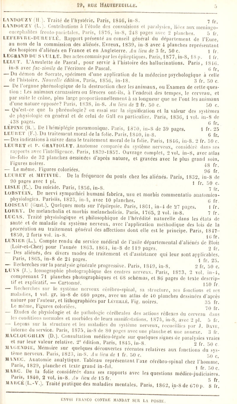 LANDOUZY II ). Traité de l’hystérie. Paris, 1816, in-8. 7 fr> LANDOUZY (L.), Contributions à l’étude des convulsions et paralysies, liées aux menin,po- cnceplialiles fronlo-pariétales. Paris, 187G, in-8, 248 pages avec 2 planches. 5 fr. L E F E u Y il K - D U R U l'L K. Rapport présenté au conseil général du département de l’Eure, au nom de la commission des aliénés. Evreux, 1839, in-8 avec 4 planches représentant des hospices d’aliénés en France et en Angleterre. Au lieu de 3 fr. 50 c. 1 fr. LEGRAND DU S V UI LE. Des actes commis par les épileptiques. Paris, 1877, in-8,18p. 1 fr. LEi.tr. L’Amulette de Pascal, pour servir à l’histoire des hallucinations. Paris, 1816. in-8 avec fac-similé de l’écriture de Pascal. 6 fr, — Du démon de Socrate, spécimen d’une application de la médecine psychologique à celle de l’histoire. Nouvelle e'dilion. Paris, 1856, in-18. 3 fr. 50 c. — De l’organe phrénologique de la destruction chez les animaux, ou Examen de cette ques¬ tion : Les animaux carnassiers ou féroces ont-ils, à l’endroit des tempes, le cerveau, et par suite le crâne, plus large proportionnellement à sa longueur que ne l’ont les animaux d’une nature opposée? Paris, 1838, in-8. Au lieu de 2 fr. 50 c. 50 c. — Qu est-ce que la phrénologie ? ou essai sur la signification et la valeur des systèmes de physiologie en général et de celui de Gall en particulier. Paris, 1836, 1 vol. in-8 de -138 pages. 6 fr> I EPINE (IL). De 1 hémiplégie pneumonique. Paris, 1370, in-8 de 39 pages. 1 fr. 25 LEUuET (F.). Du traitement moral de la folie. Paris, 1840, in-8. 6 fr. — Des indications à suivre dans le traitement moral de la folie. Paris, 1816, in-8. 2 fr. 50 c. LM ltL,T et P. GRAllOLET. Anatomie comparée du système nerveux, considéré dans ses rapports avec l'intelligence. Paris, 1839-1857. Ouvrage complet, 2 vol. in-8, avec allas in-folio de 32 planches uessinées d’après nature, et gravées avec le plus grand soin. Figures noires. Ig fr — Le même. Figures coloriées. gg fr LE un ET et MlTiviE. De la fréquence du pouls chez les aliénés. Paris, 1832, in-8 de 90 pages avec 1 pl. j q0 c LISLE (E.). Du suicide. Paris, 1856, in-8. ’ 7 fr] LOBsTLIN. De neni sympathici humani fabrica, usu et morbis commentatio anatomico- physiologica. Parisiis, 1823, in-A, avec 10 planches. G fr LUISE VU (Üust.). Quelques mots sur l’épilepsie. Paris, 1861, in-4 de 27 pages. I fr. LORRY. De melancholia et morbis melancholicis. Paris, 1765, 2 vol. in-8. 7 fr. LUCAS. Traité physiologique et philosophique de l’hérédité naturelle dans les états de santé et de maladie du système nerveux, avec l’application méthodique des lois de la procréation au traitement général des affections dont elle est le principe. Paris, 1847- 1850, 2 forts vol. in-8. Ki fr LU Ni er (L.). Compte rendu du service médical de l’asile départemental d’aliénés de Blois (Loir-et-Cher) pour l’année 1863. 1861, in-8 de 119 pages. 2 fr. Des aliénés, des divers modes de traitement et d’assistance qui leur sont applicables. Paris, 1865, in-8 de 21 pages. 1 fr> 05. —- Recherches sur la paralysie générale progressive. Paris, 1819, in-8. 2 fr. 50 c. LUYS (J. . Iconographie photographique des centres nerveux. Paris, 1S73, 2 vol. in-4, comprenant 71 planches photographiques et 68 schémas, et 86 pages de texte descrip¬ tif et explicatif. — Cartonné. jgo fr liechei ches sur le système nerveux cérébro-spinal, sa structure, scs fonctions et ses maladies, 1 vol. gr. in-S de 660 pages, avec un allas de 40 planches dessinées d’après nature par l’auteur, et lithographiées par Léveillé. Fig. noires. 35 fr. Le même, Figures coloriées. 70 fr< — Etudes de physiologie et de pathologie cérébrales des actions réflexes du cerveau dans les conditions normales et morbides de leurs manifestations. 1871, in-8, avec 2 pl. 5 fr. Leçons sur la structure et les maladies du système nerveux, recueillies par J. Davf., interne du service. Paris, 1875, in-8 de 80 pages avec une planche et une annexe. 3 fr. MACI.üUGllLIN (D.). Consultation médico-légale sur quelques signes de paralysies vraies et sur leur valeur relative. 2e édition, Paris, 1845, in-8. 2 fr. 50 c mai.e\die. Mémoire sur quelques découvertes récentes relatives aux fonctions du sys¬ tème nerveux. Paris, 1823, in-8. Au lieu de 1 fr. 50 c. 50 Ci iuvnlu. Anatomie analytique. Tableau représentant l’axe cérébro-spinal chez l’homme'. Paris, 1829, planche et texte grand in-fol. 1 fr so e' MARC. De la folie considérée dans ses rapports avec les questions médico-judiciaires. Paris, 1840, 2 vol. in-8. Av lieu de 15 fr. q fr m arge (L.-V.). Traité pratique des maladies mentales. Paris, 1862, in-8 de 670p. 8 fr]