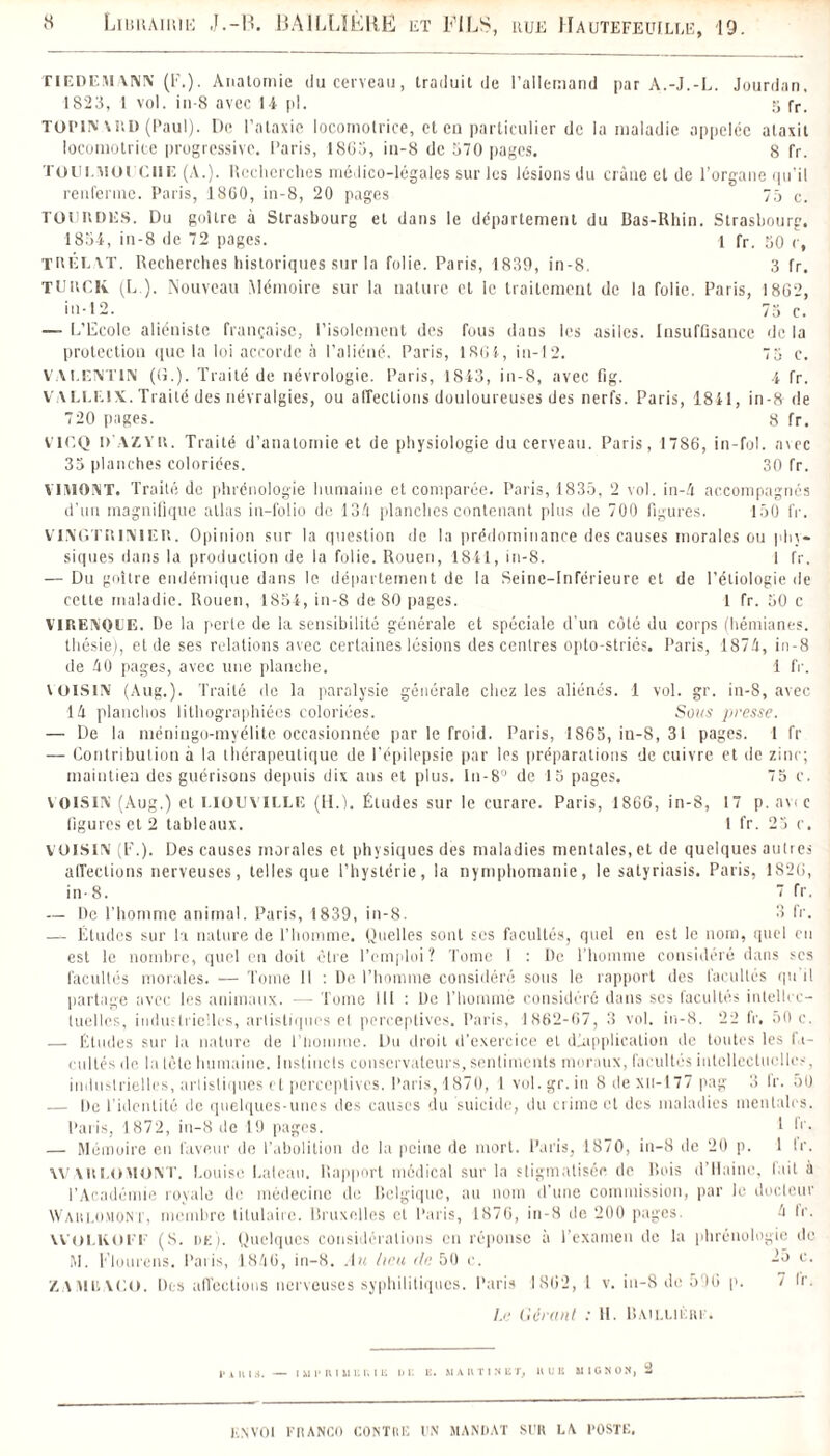 jiBKAimu J.-B. BAILLIÈRE et FILS, rue IIautefeuille, 19. TIEDEMANN (F.). Anatomie du cerveau, traduit de l’allemand par A.-J.-L. Jourdan, 1823, I vol. in-8 avec 14 pi. 5 fr. TOP1N AIID (Paul). De l’ataxie locomotrice, et eu particulier de la maladie appelée alaxit locomotrice progressive. Paris, 1863, iu-8 de 570 pages. 8 fr. TOUl.MOl'CIIE (A.). Recherches médico-légales sur les lésions du crâue et de l’organe qu’il renferme. Paris, 1860, in-8, 20 pages 75 c. TOI' R DES. Du goitre à Strasbourg et dans le département du Bas-Rhin. Strasbourg. 1851, in-8 de 72 pages. 1 fr. 50 c, TRÉEAT. Recherches historiques sur la folie. Paris, 1839, in-8. 3 fr. TUitCK (L.). Nouveau Mémoire sur la nature et ic traitement de la folie. Paris, 1862, in-12. 73 c. — L’Ecole aliéniste française, l’isolement des fous dans les asiles. Insuffisance de la protection que la loi accorde à l’aliéné. Paris, 1861, in-12. 75 c. VALENTIN (G.). Traité de névrologie. Paris, 1813, in-8, avec fig. 4 fr. VALLE1X. Traité des névralgies, ou affections douloureuses des nerfs. Paris, 1841, in-8 de 720 liages. 8 fr. Vir.Q D’AZVit. Traité d’anatomie et de physiologie du cerveau. Paris, 1786, in-fol. avec 35 planches coloriées. 30 fr. YIMONT. Traité de phrénologie humaine et comparée. Paris, 1835, 2 vol. in-4 accompagnés d’un magnifique allas in-folio de 134 planches contenant plus de 700 figures. 150 fr. VINGTRlNlETt. Opinion sur la question de la prédominance des causes morales ou phy¬ siques dans la production de la folie. Rouen, 1841, in-8. 1 fr. — Du goitre endémique dans le département de la Seine-Inférieure et de l’étiologie de cette maladie. Rouen, 1854, in-8 de 80 pages. 1 fr. 50 c VIRENQIJE. De la perle de la sensibilité générale et spéciale d'un côté du corps (hémianes. thésie), et de ses relations avec certaines lésions des centres opto-striés. Paris, 1874, in-8 de 40 pages, avec une planche. 1 IV. VOISIN (Aug.). Traité de la paralysie générale chez les aliénés. 1 vol. gr. in-8, avec 14 planchos lithographiées coloriées. Sous jiresse. — De la méniugo-myélitc occasionnée par le froid. Paris, 1865, iu-8, 31 pages. 1 fr — Contribution à la thérapeutique de l'épilepsie par les préparations de cuivre et de zinc; maintien des guérisons depuis dix ans et plus, in-8 de 13 pages. 75 c. VOISIN (Aug.) et LIOUYILLE (H.). Études sur le curare. Paris, 1866, in-8, 17 p. an c ligures et 2 tableaux. 1 fr. 23 c. VOISIN (F.). Des causes morales et physiques des maladies mentales, et de quelques autres affections nerveuses, telles que l’hystérie, la nymphomanie, le satyriasis. Paris, 1S26, in-8. 7 fr. — De l’homme animal. Paris, 1839, in-8. 3 fr. — Études sur la nature de l’homme. Quelles sont scs facultés, quel en est le nom, quel eu est le nombre, quoi en doit être l’emploi? Tome I : De l’homme considéré dans scs facultés morales. — Tome 11 : De l’homme considéré sous le rapport des facultés qu il partage avec les animaux. — Tome 111 : De l’homme considéré dans scs facultés intellec¬ tuelles, industrielles, artistiques et perceptives. Paris, 1862-67, 3 vol. in-8. 22 fr, 50 c. — Études sur la nature de l'homme. Du droit d’exercice et duplication de toutes les la- cultes de la lèlc humaine. Instincts conservateurs, sentiments moraux, facultés intellectuelles. industrielles, artistiques et perceptives. Paris, 1870, 1 vol.gr. in 8 rte xu-177 pag 3 Ir. 5U — De l’identité de quelques-unes des causes du suicide, du crime et des maladies mentales. Paris, 1872, in-8 île 19 pages. 1 F. — Mémoire en faveur de l’abolition de la peine de mort. Paris, 1870, in-8 de 20 p. 1 tr. AV \it Lo MONT. Louise bateau. Rapport médical sur la stigmatisée de Rois d’Hainc, fait à l’Académie royale de médecine de Belgique, au nom d'une commission, par le docteur Waklomont, membre titulaire. Bruxelles et Paris, 1870, in-8 de 200 pages. 4 Ir. WOI.KOIT' (S. de). Quelques considérations en réponse à l’examen de la phrénologie de M. Flourens. Paris, 1.846, in-8. Au lieu de 50 c. -5 c. Z, A iM II A C O. Des affections nerveuses syphilitiques. Paris 1862, l v. i 11-8 de 596 p. 7 Ir. Le Gérant : II. Baillière. Piiua. — mi'niuur.iii ue u. umtisir, hue mignon, 2