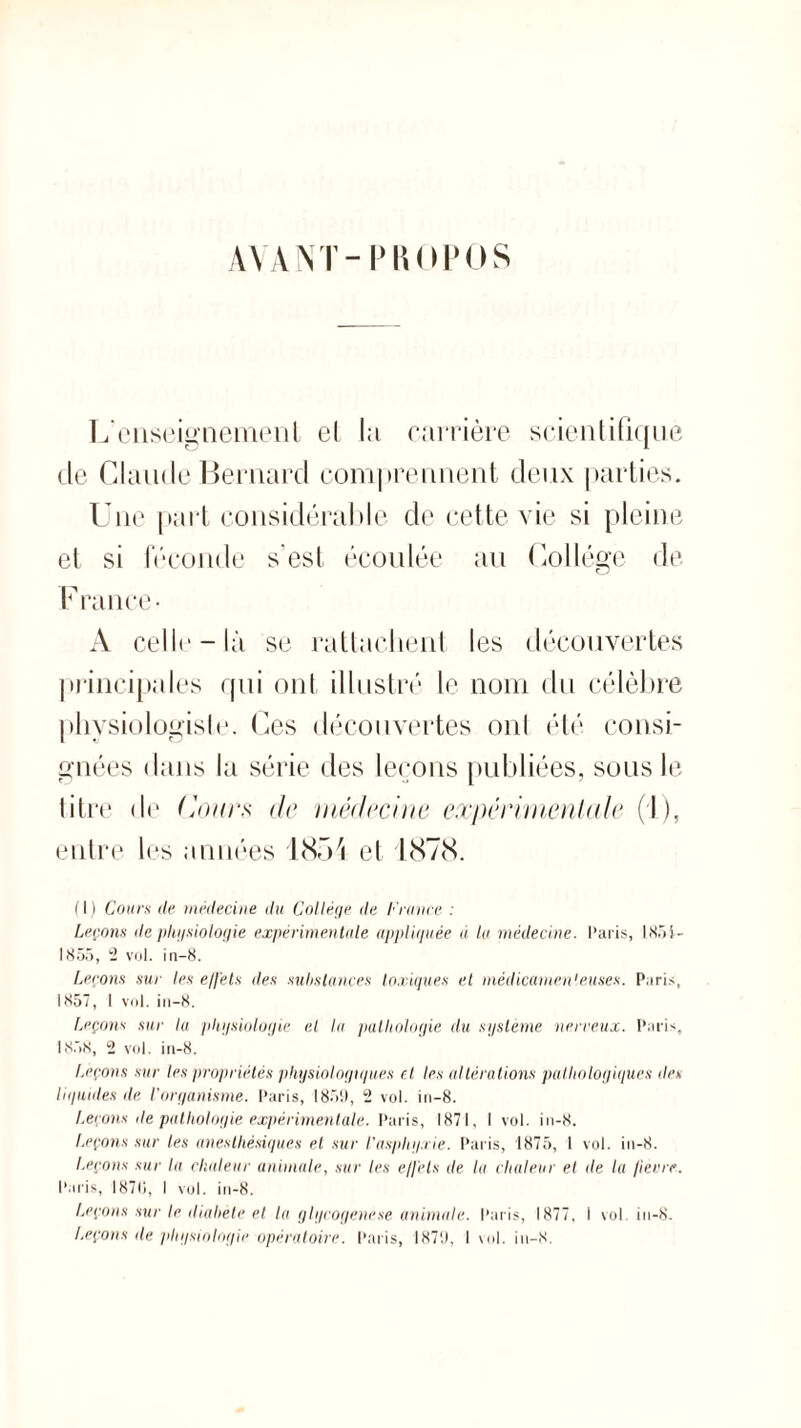 AVANT-PROPOS L'enseignement el la carrière scientifique de Claude Bernard comprennent deux parties. Une part considérable de cette vie si pleine et si féconde s est écoulée au Collège de France- A celle-là se rattachent les découvertes principales qui ont illustré le nom du célèbre physiologiste. Ces découvertes onl été consi¬ gnées dans la série des leçons publiées, sous le titre de ('ours de médecine expérimentale (I ), entre les années 1854 et 1878. (I) Couru de médecine du Collège de France : Leçons (lephysiologie expérimentale appliquée à la médecine. Paris, 1851- 1855, 2 vol. in-8. Leçons sur les effets des substances toxiques et médicamenteuses. Paris, 1857, 1 vol. in—8. Leçons sur lu physiologie el la pathologie du système nerveux. Paris, 1858, 2 vol. in-8. Leçons sur les propriétés physiologiques et les altérations pathologiques <les liquides de l’organisme. Paris, 1859, 2 vol. in-8. Leçons de pathologie expérimentale. Paris, 1871, I vol. in-8. Leçons sur les anesthésiques et sur l’asphyxie. Paris, 1875, 1 vol. in-8. Leçons sur la chaleur animale, sur les effets de la chaleur et de la fièvre. Paris, 187(1, I vol. in-8. Leçons sur le diabète et la glycogene.se animale. Paris, 1877, I vol. in-8. Leçons de physiologie opératoire. Paris, 1870, 1 vol. in-8.