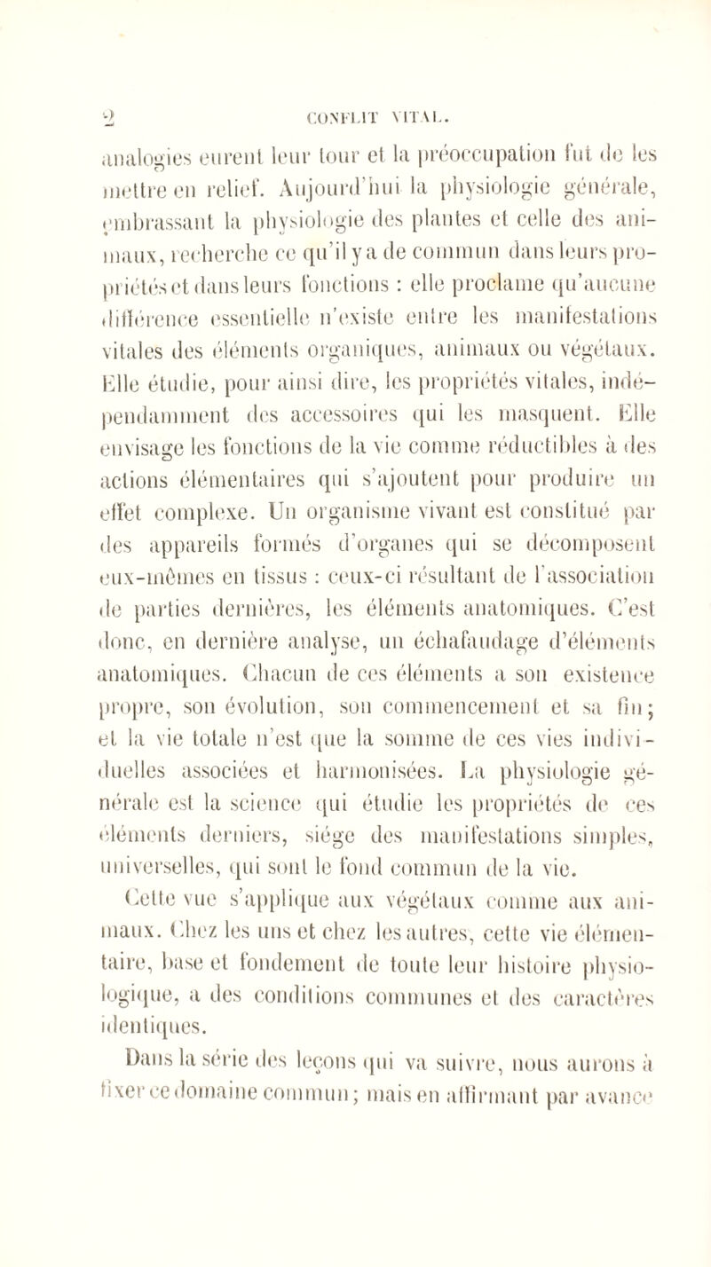 CONFLIT VITAL. ■-) analogies eurent leur tour et la préoccupation fut Je les mettre en relief. Aujourd’hui la physiologie générale, embrassant la physiologie des plantes et celle des ani¬ maux, recherche ce qu’il y a de commun dans leurs pro¬ priétés et dans leurs fonctions : elle proclame qu’aucune différence essentielle n’existe entre les manifestations vitales des éléments organiques, animaux ou végétaux. Elle étudie, pour ainsi dire, les propriétés vitales, indé¬ pendamment des accessoires qui les masquent. Elle envisage les fonctions de la vie comme réductibles à des actions élémentaires qui s’ajoutent pour produire un effet complexe. Un organisme vivant est constitué par des appareils formés d’organes qui se décomposent eux-mômes en tissus : ceux-ci résultant de l’association de parties dernières, les éléments anatomiques. C’est donc, en dernière analyse, un échafaudage d’éléments anatomiques. Chacun de ces éléments a son existence propre, son évolution, son commencement et sa fin; et la vie totale n’est que la somme de ces vies indivi¬ duelles associées et harmonisées. La physiologie gé¬ nérale est la science qui étudie les propriétés de ces •déments derniers, siège des manifestations simples, universelles, qui sont le fond commun de la vie. Cette vue s’applique aux végétaux comme aux ani¬ maux. (.liez les uns et chez les autres, cette vie élémen¬ taire, base et fondement de toute leur histoire physio¬ logique, a des conditions communes et des caractères identiques. Dans la série des leçons qui va suivre, nous aurons à fixer cedomaine commun; mais en affirmant par avance