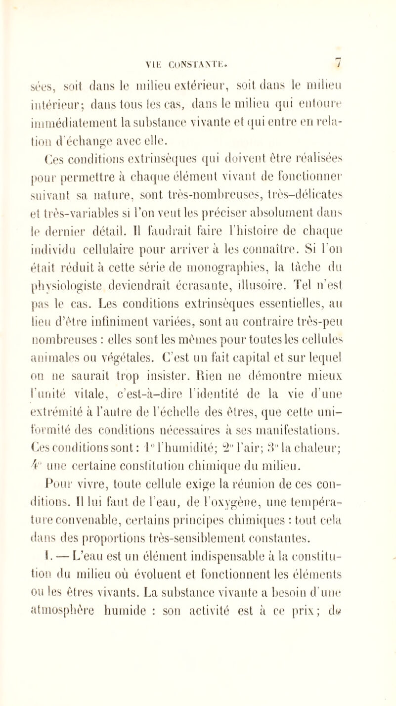 sées, soit dans le milieu extérieur, soit dans k* milieu intérieur; dans tous les cas, dans le milieu qui entoure immédiatement la substance vivante et qui entre en rela¬ tion d'échange avec elle. Ces conditions extrinsèques qui doivent être réalisées pour permettre à chaque élément vivant de fonctionner suivant sa nature, sont très-nombreuses, très-délicates et très-variables si l’on veut les préciser absolument dans le dernier détail. Il faudrait faire l’histoire de chaque individu cellulaire pour arrivera les connaître. Si l'on était réduit à cette série de monographies, la tâche du phvsiologiste deviendrait écrasante, illusoire. Tel n’est pas le cas. Les conditions extrinsèques essentielles, au lieu d’être infiniment variées, sont au contraire très-peu nombreuses : elles sont les mêmes pour toutes les cellules animales ou végétales. C'est un fait capital et sur lequel on ne saurait trop insister. Rien ne démontre mieux l’unité vitale, c’est-à-dire l’identité de la vie d’une extrémité à l’autre de l’échelle des êtres, que cette uni¬ formité des conditions nécessaires à ses manifestations. Ces conditions sont : 10 l’humidité; '2 l’air; d la chaleur; 4 une certaine constitution chimique du milieu. Pour vivre, toute cellule exige la réunion de ces con¬ ditions. Il lui faut de l’eau, de l'oxygène, une tempéra¬ ture convenable, certains principes chimiques : tout cela dans des proportions très-sensiblement constantes. I. — L’eau est un élément indispensable à la constitu¬ tion du milieu où évoluent et fonctionnent les éléments ou les êtres vivants. La substance vivante a besoin d’une atmosphère humide : sou activité est à ce prix; d<*