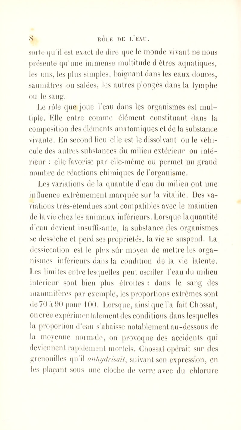 sorte qu'il est exact de dire que le monde vivant ne nous présente qu'une immense multitude d’êtres aquatiques, les uns, les plus simples, baignant dans les eaux douces, saumâtres ou salées, les autres plongés dans la lymphe ou le sang. Le rôle que joue l’eau dans les organismes est mul¬ tiple. Lllc entre comme élément constituant dans la composition des éléments anatomiques et de la substance vivante. Lu second lieu elle est le dissolvant ou le véhi¬ cule des autres substances du milieu extérieur ou inté¬ rieur : elle favorise par elle-même ou permet un grand nombre de réactions chimiques de l’organisme. Les variations delà quantité d’eau du milieu ont une influence extrêmement marquée sur la vitalité. Des va¬ riations très-étendues sont compatibles avec le maintien de la vie chez les animaux inférieurs. Lorsque la quant ité d'eau devient insuffisante, la substance des organismes se dessèche et perd ses propriétés, la vie se suspend. La dessiccation est le pics sûr moyen de mettre les orga¬ nismes inférieurs dans la condition de la vie latente. Les limites entre lesquelles peut osciller l’eau du milieu intérieur sont bien plus étroites : dans le sang des mammifères par exemple, les proportions extrêmes sont de70 à 90 pour ion. Lorsque, ainsi que l’a failChossat, on crée expérimenlalemenldes conditions dans lesquelles la proportion d’eau s’abaisse notablement au-dessous de la moyenne normale, on provoque des accidents qui deviennent rapidement mortels. Chossal opérait sur des grenouilles qu il uuliydrimit, suivant son expression, en les plaçant sous une cloche do verre avec du chlorure